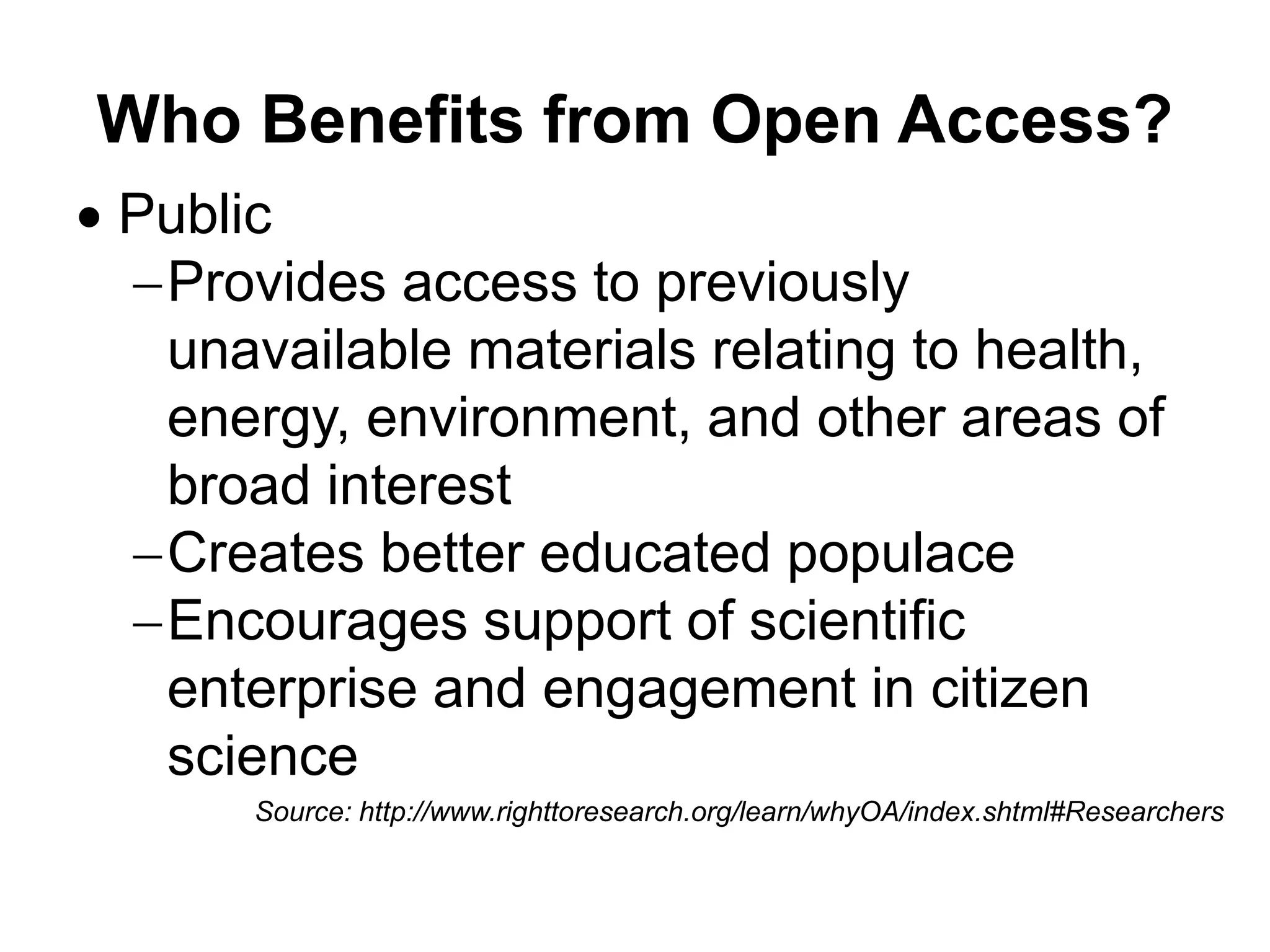 Who Benefits from Open Access?
 Public
Provides access to previously
unavailable materials relating to health,
energy, environment, and other areas of
broad interest
Creates better educated populace
Encourages support of scientific
enterprise and engagement in citizen
science
Source: http://www.righttoresearch.org/learn/whyOA/index.shtml#Researchers
 
