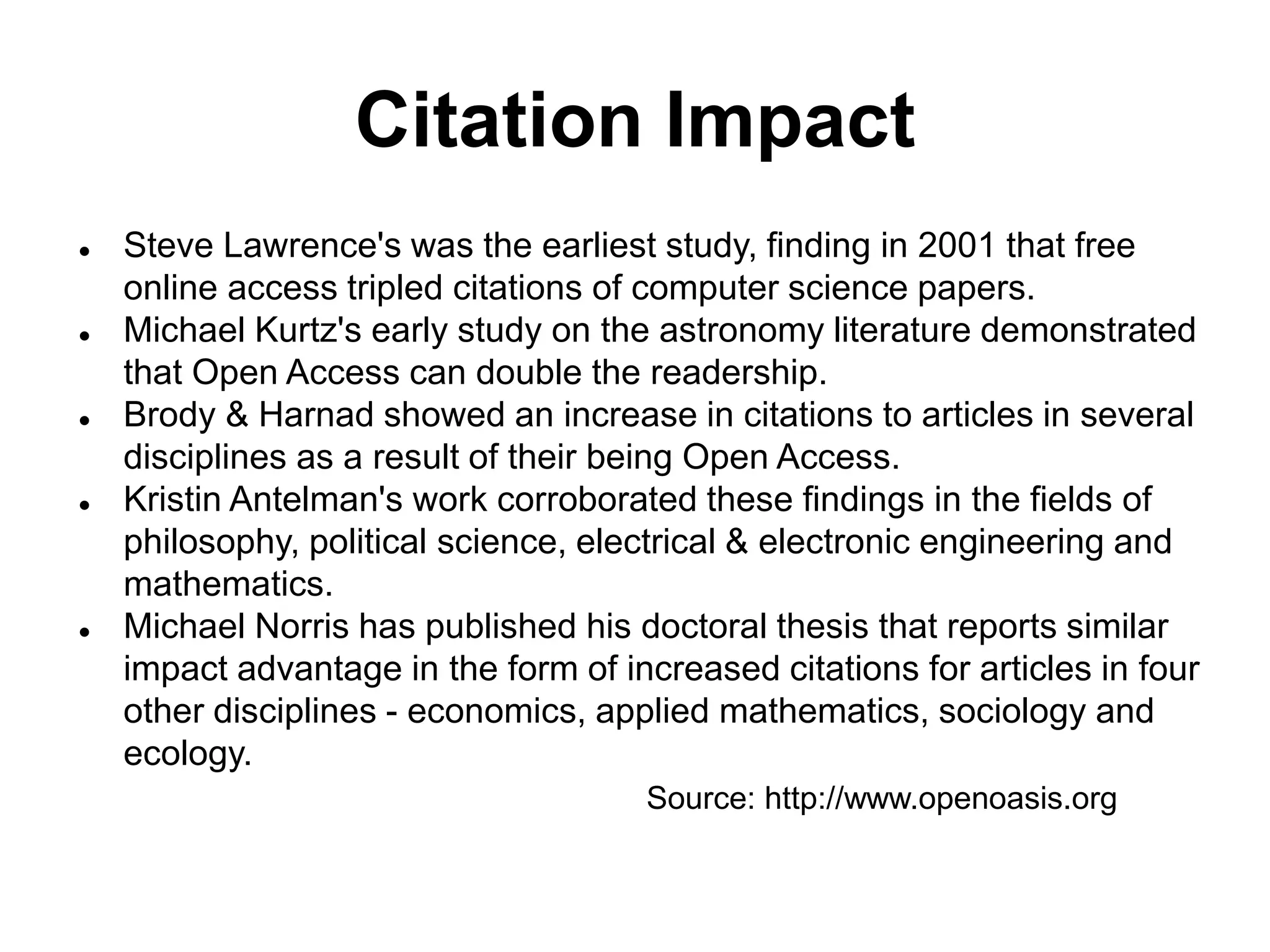 Citation Impact
 Steve Lawrence's was the earliest study, finding in 2001 that free
online access tripled citations of computer science papers.
 Michael Kurtz's early study on the astronomy literature demonstrated
that Open Access can double the readership.
 Brody & Harnad showed an increase in citations to articles in several
disciplines as a result of their being Open Access.
 Kristin Antelman's work corroborated these findings in the fields of
philosophy, political science, electrical & electronic engineering and
mathematics.
 Michael Norris has published his doctoral thesis that reports similar
impact advantage in the form of increased citations for articles in four
other disciplines - economics, applied mathematics, sociology and
ecology.
Source: http://www.openoasis.org
 