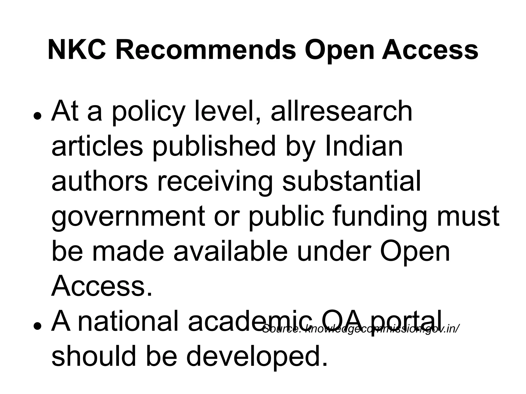 NKC Recommends Open Access
Source: knowledgecommission.gov.in/
 At a policy level, allresearch
articles published by Indian
authors receiving substantial
government or public funding must
be made available under Open
Access.
 A national academic OA portal
should be developed.
 