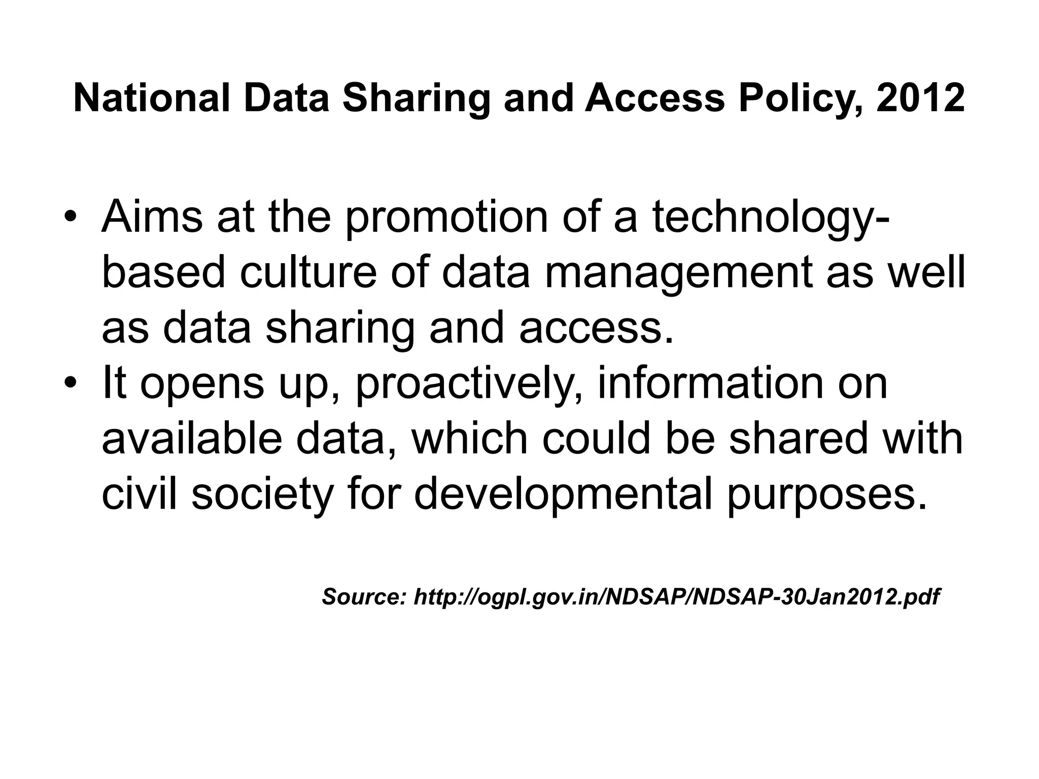 National Data Sharing and Access Policy, 2012
• Aims at the promotion of a technology-
based culture of data management as well
as data sharing and access.
• It opens up, proactively, information on
available data, which could be shared with
civil society for developmental purposes.
Source: http://ogpl.gov.in/NDSAP/NDSAP-30Jan2012.pdf
 