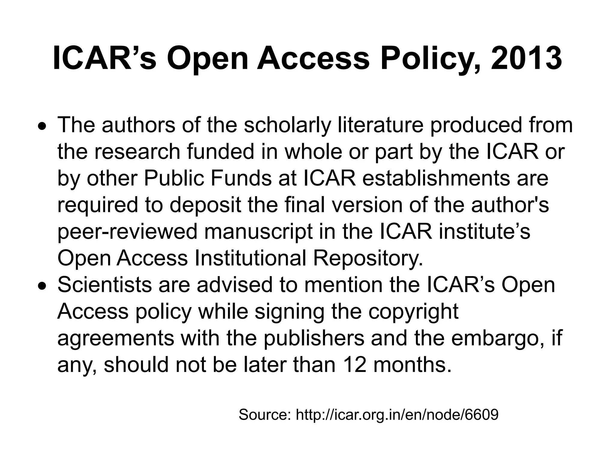 ICAR’s Open Access Policy, 2013
 The authors of the scholarly literature produced from
the research funded in whole or part by the ICAR or
by other Public Funds at ICAR establishments are
required to deposit the final version of the author's
peer-reviewed manuscript in the ICAR institute’s
Open Access Institutional Repository.
 Scientists are advised to mention the ICAR’s Open
Access policy while signing the copyright
agreements with the publishers and the embargo, if
any, should not be later than 12 months.
Source: http://icar.org.in/en/node/6609
 