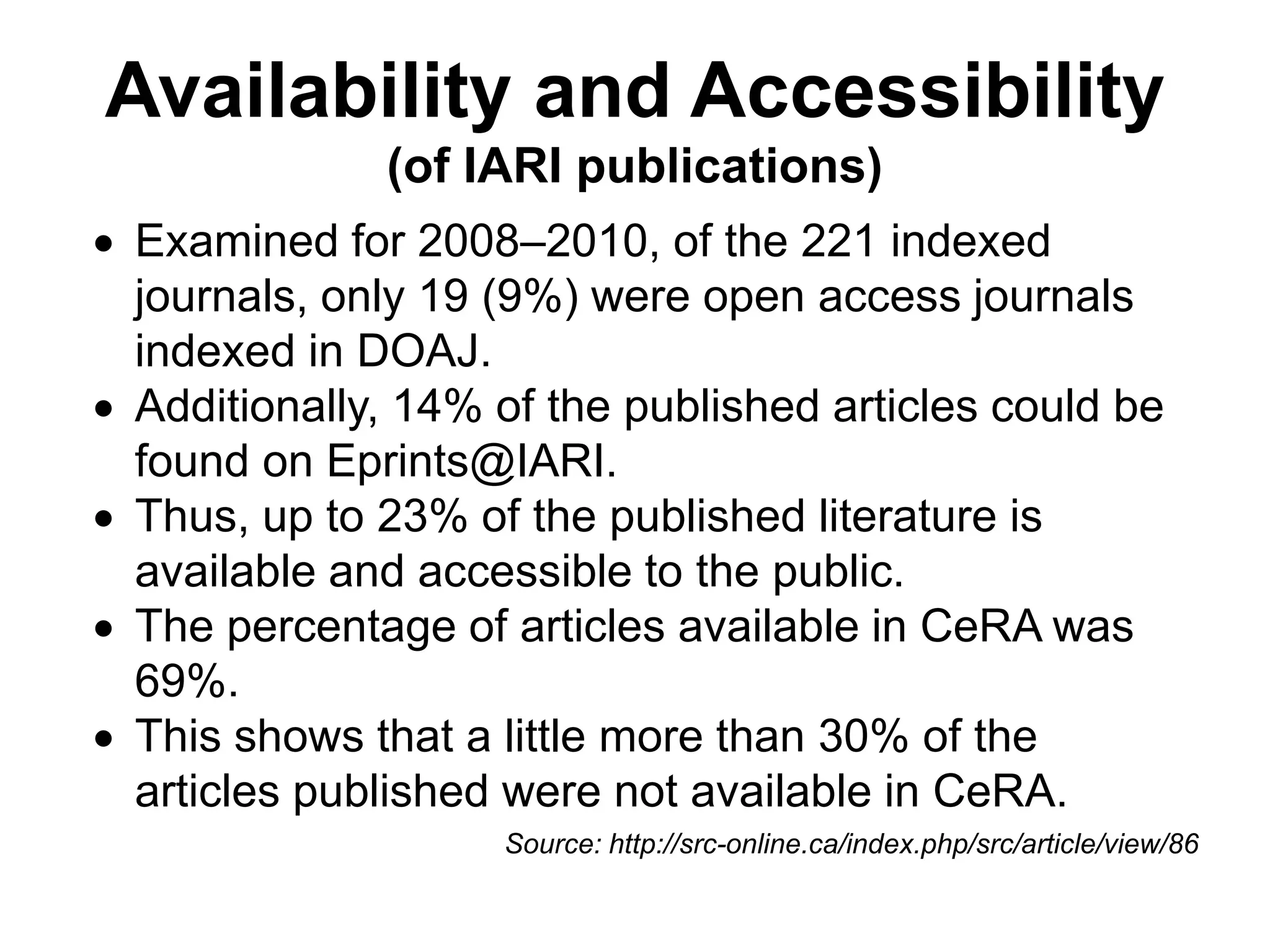 Availability and Accessibility
(of IARI publications)
 Examined for 2008–2010, of the 221 indexed
journals, only 19 (9%) were open access journals
indexed in DOAJ.
 Additionally, 14% of the published articles could be
found on Eprints@IARI.
 Thus, up to 23% of the published literature is
available and accessible to the public.
 The percentage of articles available in CeRA was
69%.
 This shows that a little more than 30% of the
articles published were not available in CeRA.
Source: http://src-online.ca/index.php/src/article/view/86
 