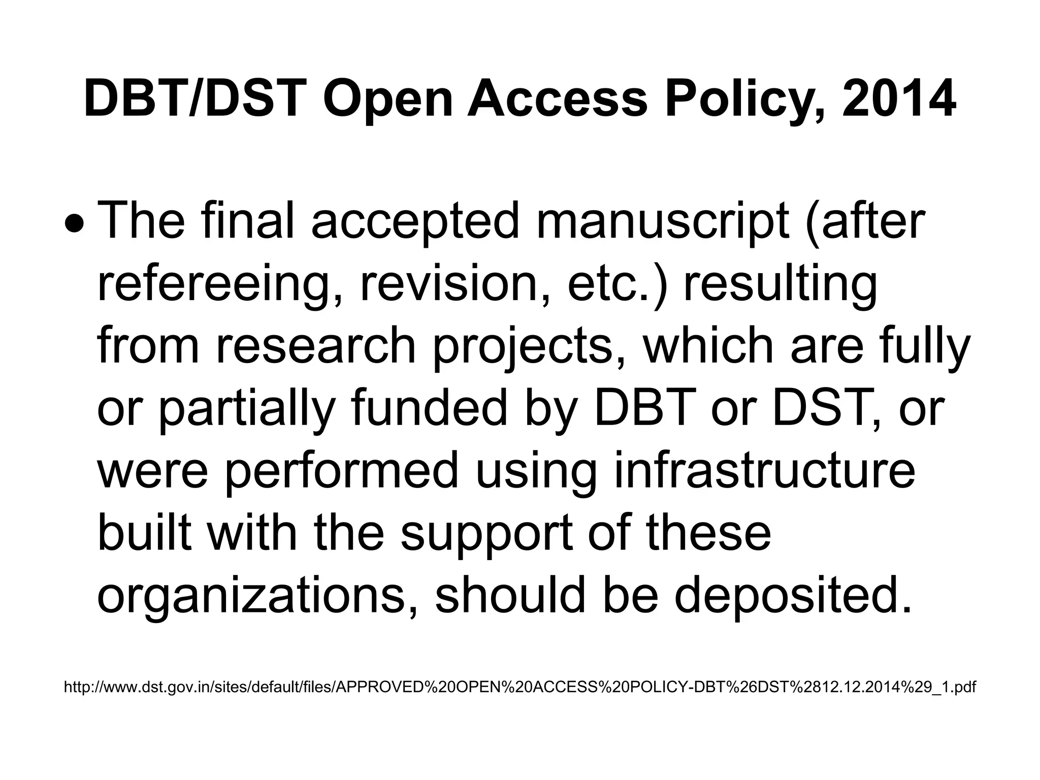 DBT/DST Open Access Policy, 2014
 The final accepted manuscript (after
refereeing, revision, etc.) resulting
from research projects, which are fully
or partially funded by DBT or DST, or
were performed using infrastructure
built with the support of these
organizations, should be deposited.
http://www.dst.gov.in/sites/default/files/APPROVED%20OPEN%20ACCESS%20POLICY-DBT%26DST%2812.12.2014%29_1.pdf
 