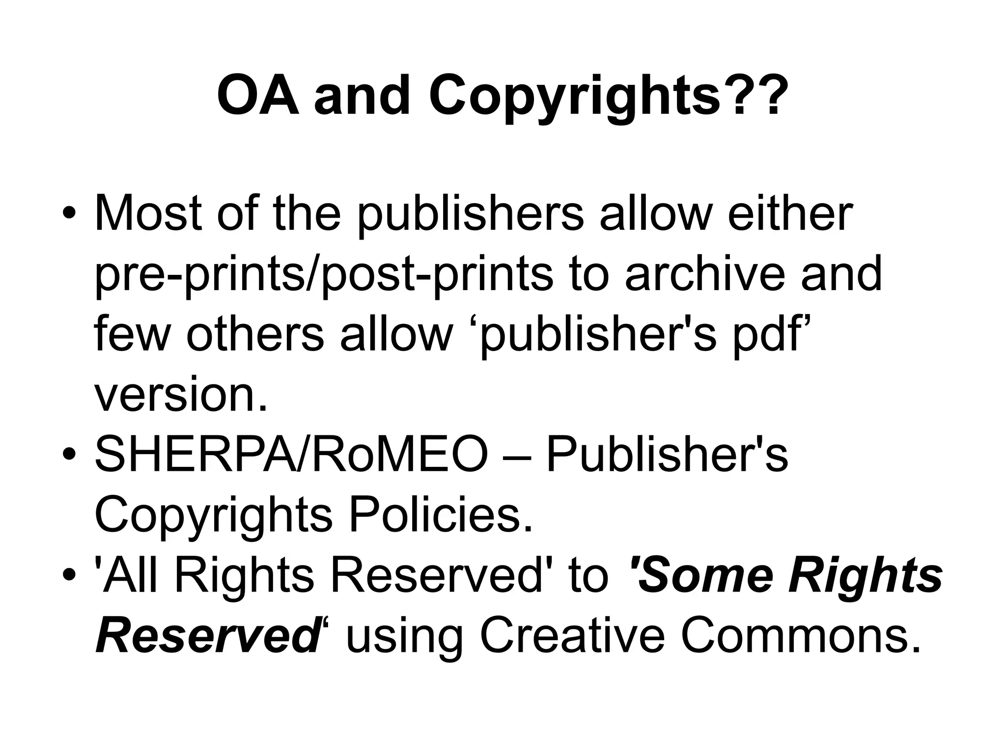 OA and Copyrights??
• Most of the publishers allow either
pre-prints/post-prints to archive and
few others allow ‘publisher's pdf’
version.
• SHERPA/RoMEO – Publisher's
Copyrights Policies.
• 'All Rights Reserved' to 'Some Rights
Reserved‘ using Creative Commons.
 