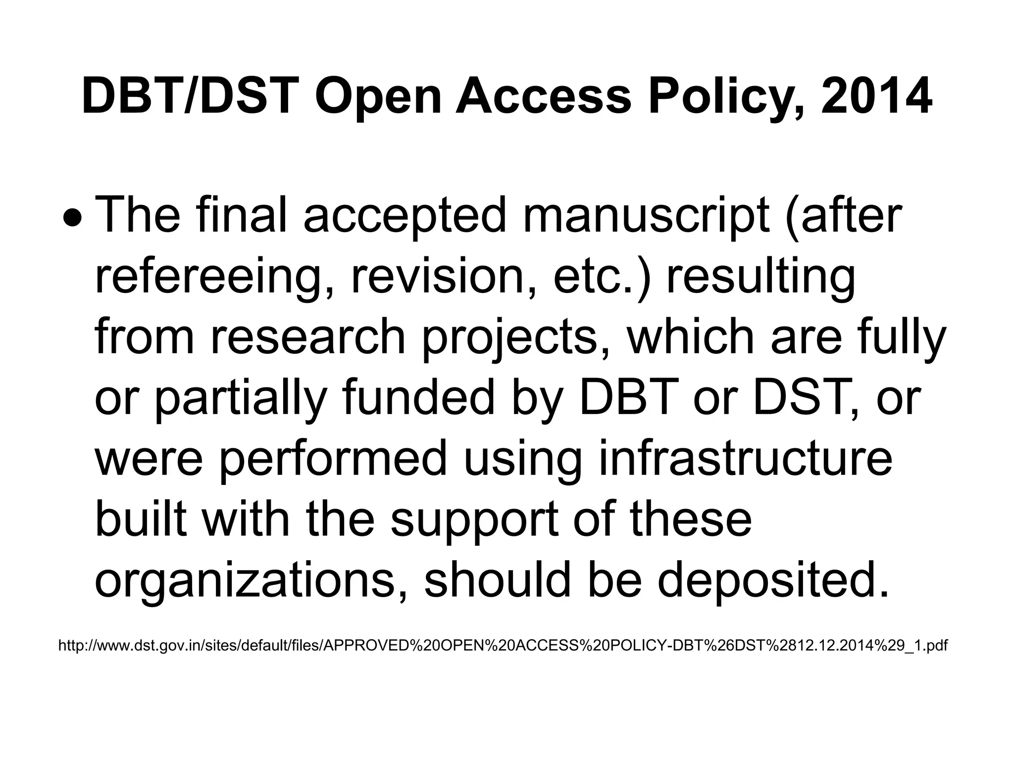 DBT/DST Open Access Policy, 2014
 The final accepted manuscript (after
refereeing, revision, etc.) resulting
from research projects, which are fully
or partially funded by DBT or DST, or
were performed using infrastructure
built with the support of these
organizations, should be deposited.
http://www.dst.gov.in/sites/default/files/APPROVED%20OPEN%20ACCESS%20POLICY-DBT%26DST%2812.12.2014%29_1.pdf
 