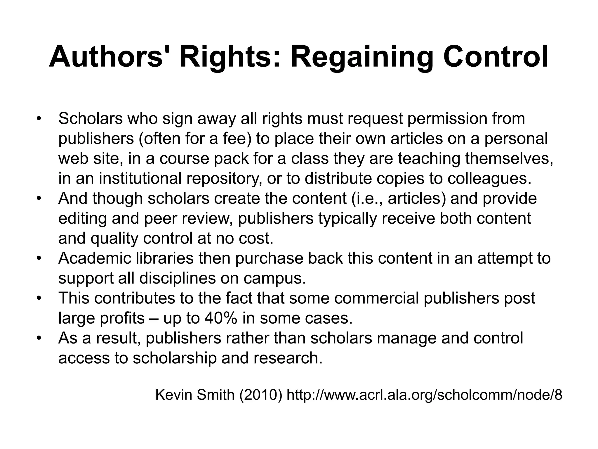 Authors' Rights: Regaining Control
• Scholars who sign away all rights must request permission from
publishers (often for a fee) to place their own articles on a personal
web site, in a course pack for a class they are teaching themselves,
in an institutional repository, or to distribute copies to colleagues.
• And though scholars create the content (i.e., articles) and provide
editing and peer review, publishers typically receive both content
and quality control at no cost.
• Academic libraries then purchase back this content in an attempt to
support all disciplines on campus.
• This contributes to the fact that some commercial publishers post
large profits – up to 40% in some cases.
• As a result, publishers rather than scholars manage and control
access to scholarship and research.
Kevin Smith (2010) http://www.acrl.ala.org/scholcomm/node/8
 
