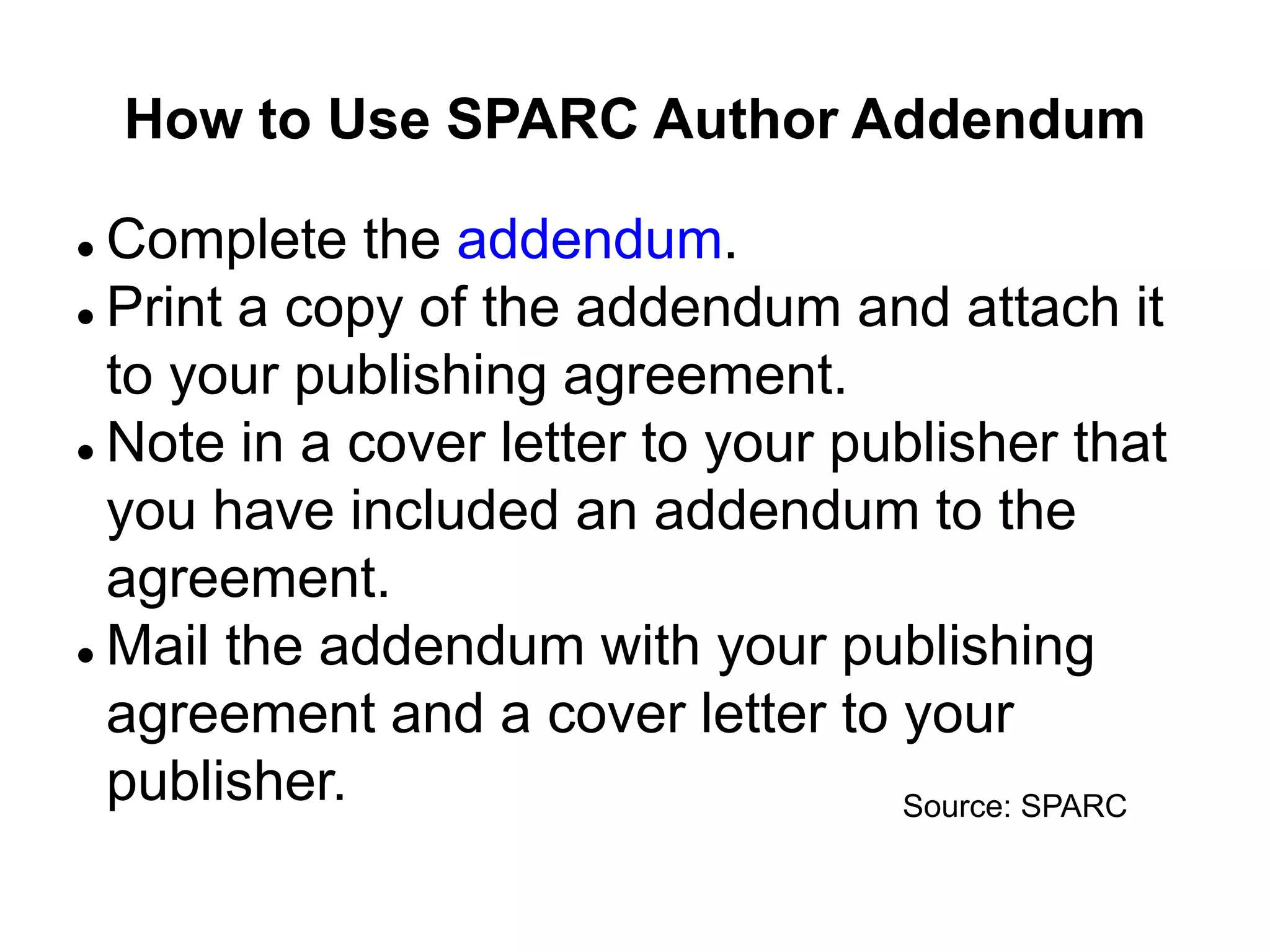 How to Use SPARC Author Addendum
 Complete the addendum.
 Print a copy of the addendum and attach it
to your publishing agreement.
 Note in a cover letter to your publisher that
you have included an addendum to the
agreement.
 Mail the addendum with your publishing
agreement and a cover letter to your
publisher. Source: SPARC
 