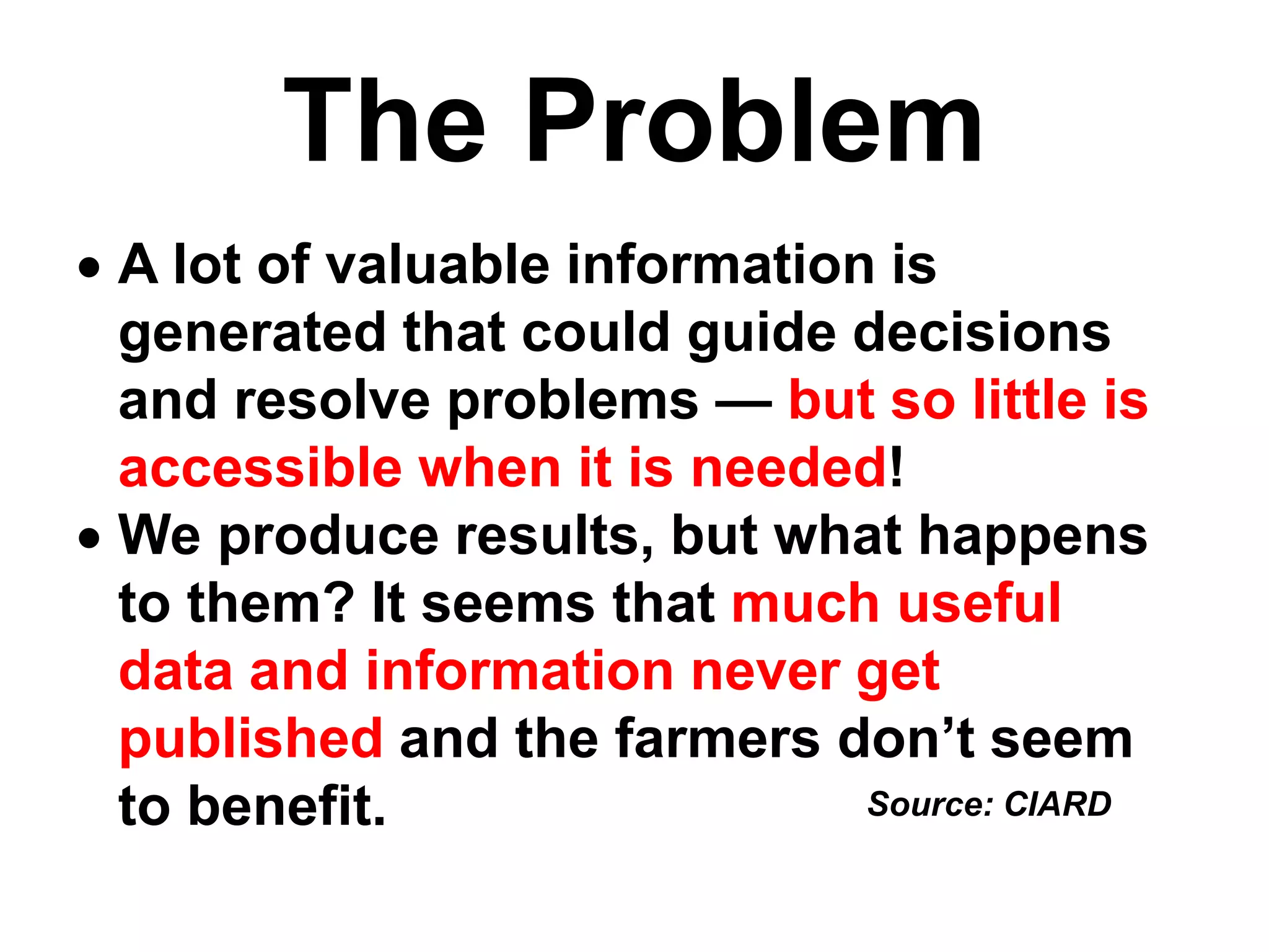 The Problem
 A lot of valuable information is
generated that could guide decisions
and resolve problems — but so little is
accessible when it is needed!
 We produce results, but what happens
to them? It seems that much useful
data and information never get
published and the farmers don’t seem
to benefit. Source: CIARD
 