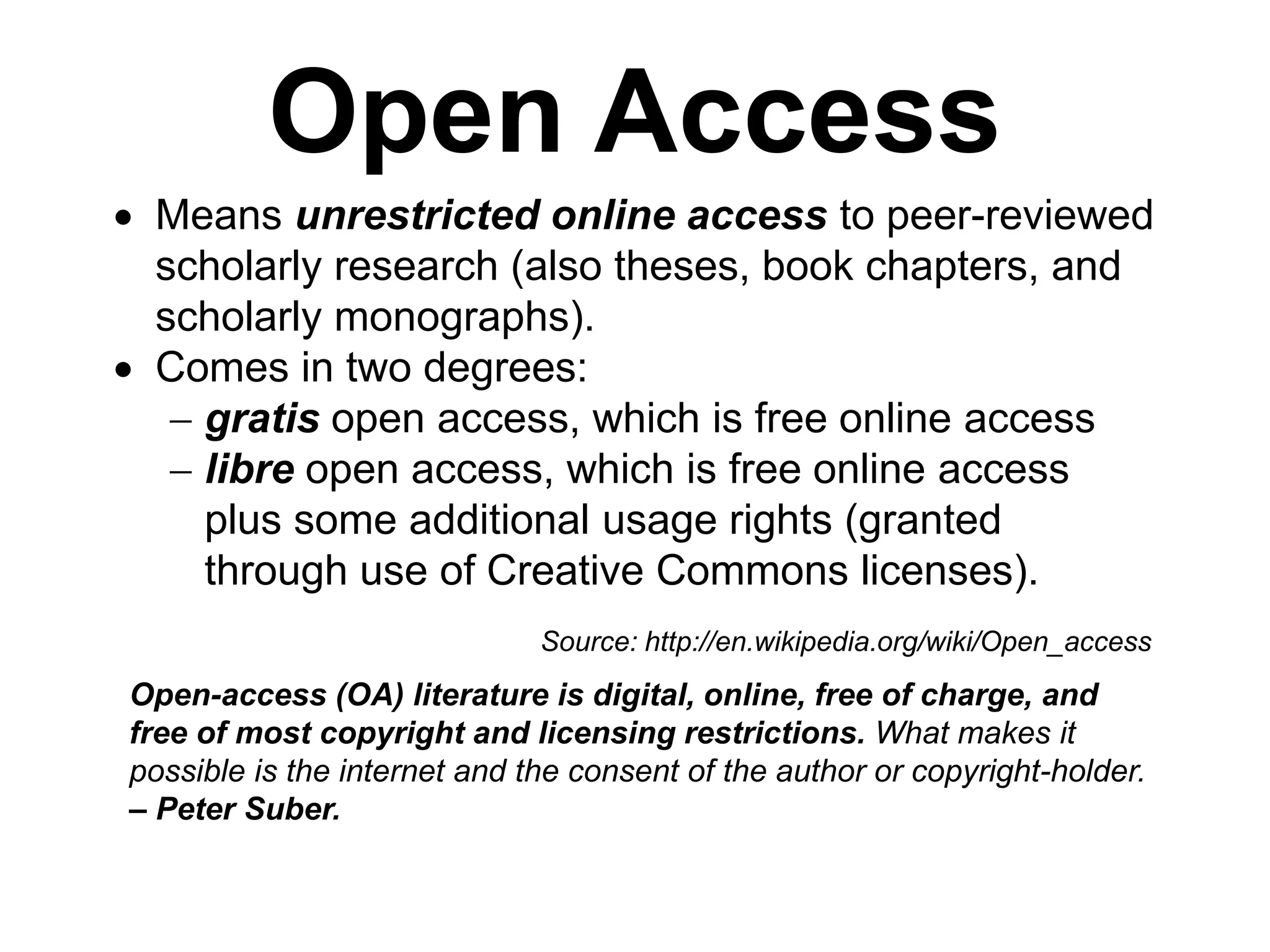 Open Access
 Means unrestricted online access to peer-reviewed
scholarly research (also theses, book chapters, and
scholarly monographs).
 Comes in two degrees:
 gratis open access, which is free online access
 libre open access, which is free online access
plus some additional usage rights (granted
through use of Creative Commons licenses).
Open-access (OA) literature is digital, online, free of charge, and
free of most copyright and licensing restrictions. What makes it
possible is the internet and the consent of the author or copyright-holder.
– Peter Suber.
Source: http://en.wikipedia.org/wiki/Open_access
 