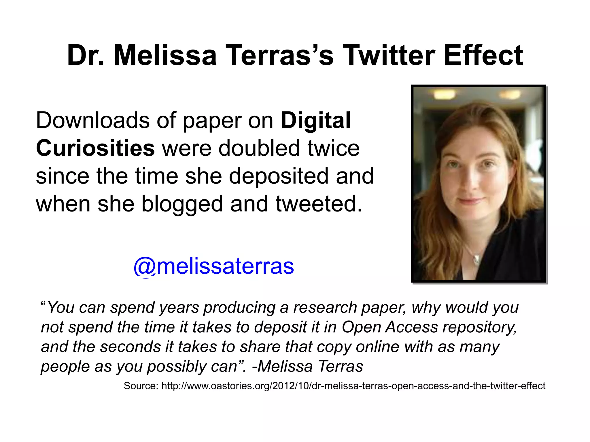 Dr. Melissa Terras’s Twitter Effect
Downloads of paper on Digital
Curiosities were doubled twice
since the time she deposited and
when she blogged and tweeted.
Source: http://www.oastories.org/2012/10/dr-melissa-terras-open-access-and-the-twitter-effect
“You can spend years producing a research paper, why would you
not spend the time it takes to deposit it in Open Access repository,
and the seconds it takes to share that copy online with as many
people as you possibly can”. -Melissa Terras
@melissaterras
 