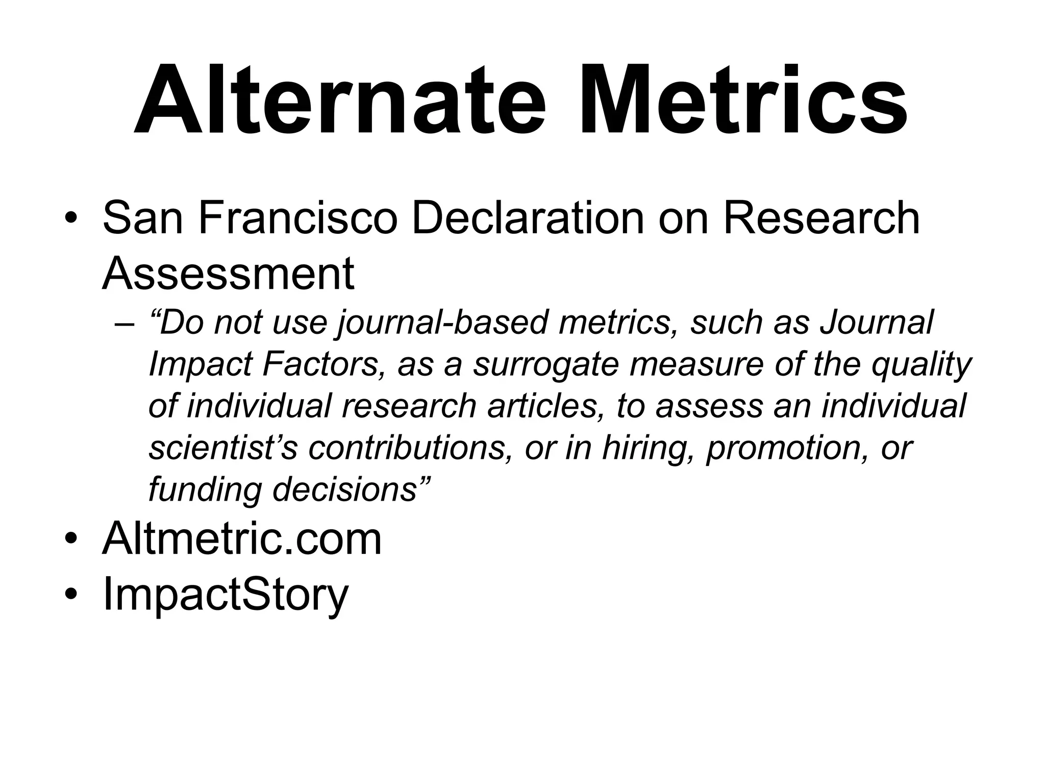 Alternate Metrics
• San Francisco Declaration on Research
Assessment
– “Do not use journal-based metrics, such as Journal
Impact Factors, as a surrogate measure of the quality
of individual research articles, to assess an individual
scientist’s contributions, or in hiring, promotion, or
funding decisions”
• Altmetric.com
• ImpactStory
 