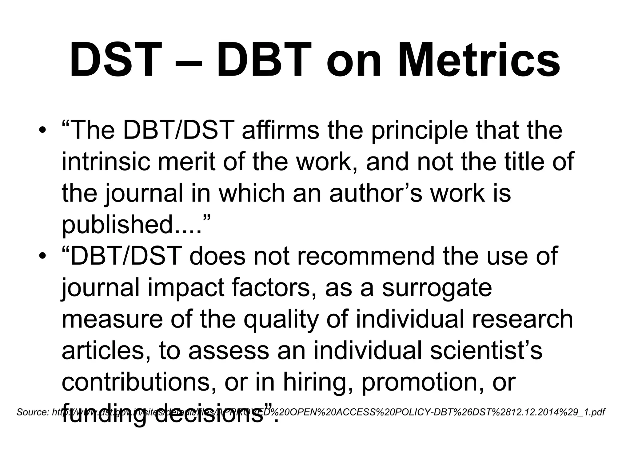 DST – DBT on Metrics
• “The DBT/DST affirms the principle that the
intrinsic merit of the work, and not the title of
the journal in which an author’s work is
published....”
• “DBT/DST does not recommend the use of
journal impact factors, as a surrogate
measure of the quality of individual research
articles, to assess an individual scientist’s
contributions, or in hiring, promotion, or
funding decisions”.Source: http://www.dst.gov.in/sites/default/files/APPROVED%20OPEN%20ACCESS%20POLICY-DBT%26DST%2812.12.2014%29_1.pdf
 