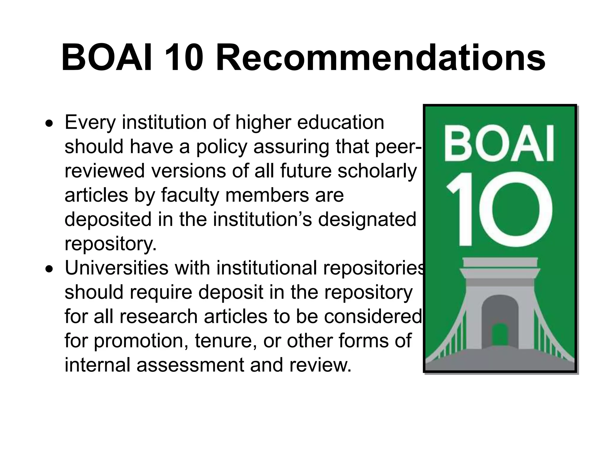 BOAI 10 Recommendations
 Every institution of higher education
should have a policy assuring that peer-
reviewed versions of all future scholarly
articles by faculty members are
deposited in the institution’s designated
repository.
 Universities with institutional repositories
should require deposit in the repository
for all research articles to be considered
for promotion, tenure, or other forms of
internal assessment and review.
 