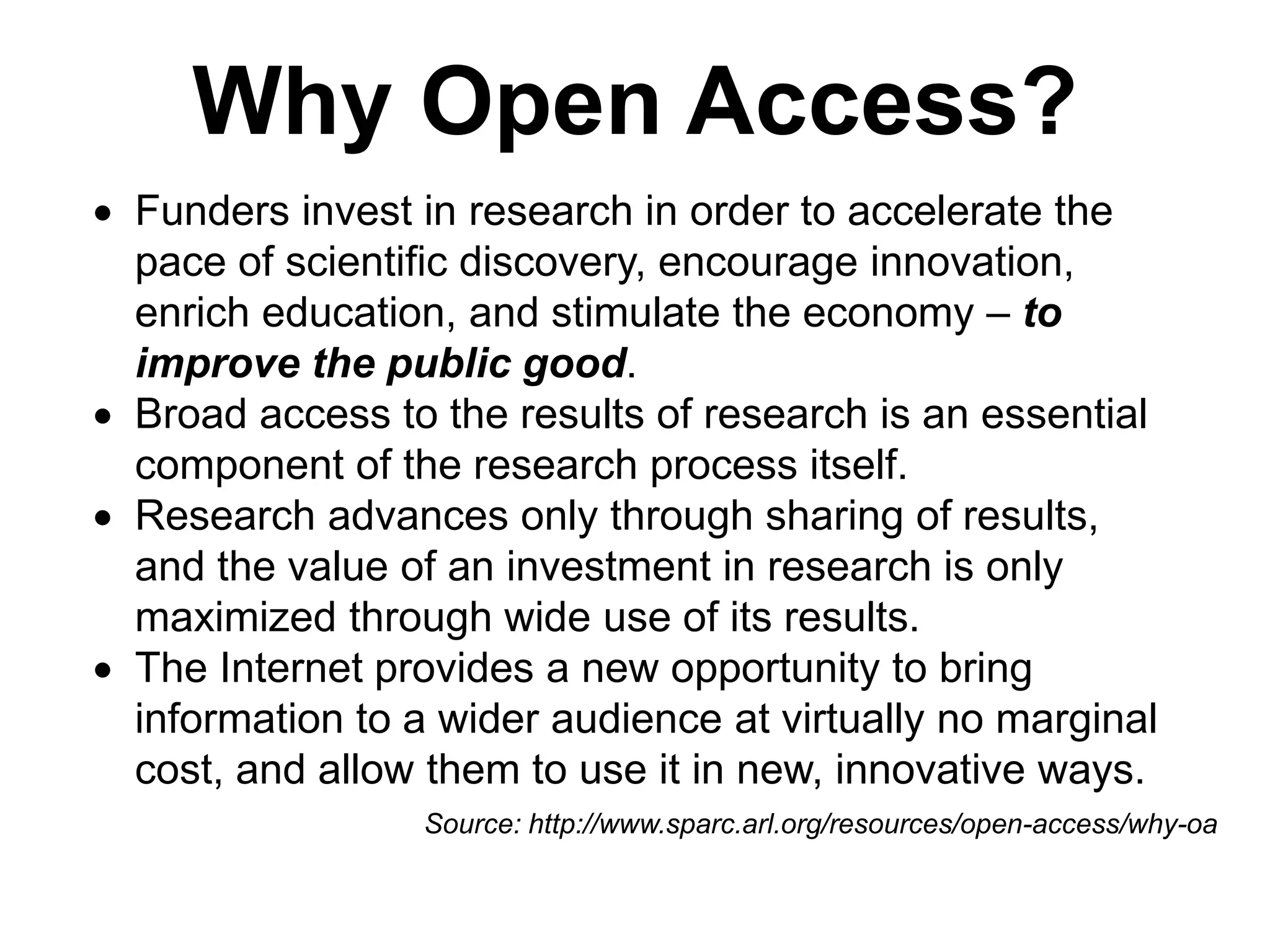 Why Open Access?
 Funders invest in research in order to accelerate the
pace of scientific discovery, encourage innovation,
enrich education, and stimulate the economy – to
improve the public good.
 Broad access to the results of research is an essential
component of the research process itself.
 Research advances only through sharing of results,
and the value of an investment in research is only
maximized through wide use of its results.
 The Internet provides a new opportunity to bring
information to a wider audience at virtually no marginal
cost, and allow them to use it in new, innovative ways.
Source: http://www.sparc.arl.org/resources/open-access/why-oa
 