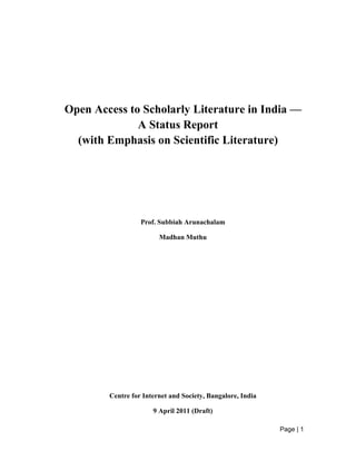 Page | 1
Open Access to Scholarly Literature in India —
A Status Report
(with Emphasis on Scientific Literature)
Prof. Subbiah Arunachalam
Madhan Muthu
Centre for Internet and Society, Bangalore, India
9 April 2011 (Draft)
 