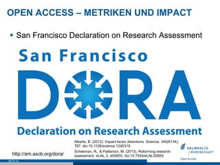 OPEN ACCESS – METRIKEN UND IMPACT
SEITE 24
§  San Francisco Declaration on Research Assessment
§  „Do not use journal-based metrics, such as
Journal Impact Factors, as a surrogate
measure of the quality of individual research
articles, to assess an individual scientist’s
contributions, or in hiring, promotion, or
funding decisions.“
http://am.ascb.org/dora/
Alberts, B. (2013). Impact factor distortions. Science, 340(6134),
787. doi:10.1126/science.1240319
Schekman, R., & Patterson, M. (2013). Reforming research
assessment. eLife, 2, e00855. doi:10.7554/eLife.00855
 
