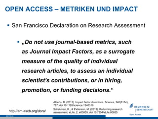 OPEN ACCESS – METRIKEN UND IMPACT
SEITE 25
§  San Francisco Declaration on Research Assessment
§  „Do not use journal-based metrics, such
as Journal Impact Factors, as a surrogate
measure of the quality of individual
research articles, to assess an individual
scientist’s contributions, or in hiring,
promotion, or funding decisions.“
http://am.ascb.org/dora/
Alberts, B. (2013). Impact factor distortions. Science, 340(6134),
787. doi:10.1126/science.1240319
Schekman, R., & Patterson, M. (2013). Reforming research
assessment. eLife, 2, e00855. doi:10.7554/eLife.00855
 