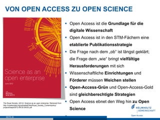 SEITE 29
VON OPEN ACCESS ZU OPEN SCIENCE
The Royal Society. (2012). Science as an open enterprise. Retrieved from
http://royalsociety.org/uploadedFiles/Royal_Society_Content/policy/
projects/sape/2012-06-20-SAOE.pdf
§  Open Access ist die Grundlage für die
digitale Wissenschaft
§  Open Access ist in den STM-Fächern eine
etablierte Publikationsstrategie
§  Die Frage nach dem „ob“ ist längst geklärt;
die Frage dem „wie“ bringt vielfältige
Herausforderungen mit sich
§  Wissenschaftliche Einrichtungen und
Förderer müssen Weichen stellen
§  Open-Access-Grün und Open-Access-Gold
sind gleichberechtigte Strategien
§  Open Access ebnet den Weg hin zu Open
Science
§ 
 