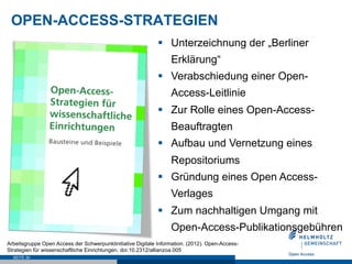 OPEN-ACCESS-STRATEGIEN
SEITE 30
§  Unterzeichnung der „Berliner
Erklärung“
§  Verabschiedung einer Open-
Access-Leitlinie
§  Zur Rolle eines Open-Access-
Beauftragten
§  Aufbau und Vernetzung eines
Repositoriums
§  Gründung eines Open Access-
Verlages
§  Zum nachhaltigen Umgang mit
Open-Access-Publikationsgebühren
Arbeitsgruppe Open Access der Schwerpunktinitiative Digitale Information. (2012). Open-Access-
Strategien für wissenschaftliche Einrichtungen. doi:10.2312/allianzoa.005
 