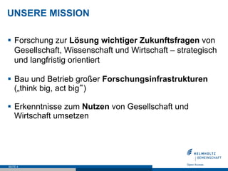 UNSERE MISSION
§  Forschung zur Lösung wichtiger Zukunftsfragen von
Gesellschaft, Wissenschaft und Wirtschaft – strategisch
und langfristig orientiert
§  Bau und Betrieb großer Forschungsinfrastrukturen
(„think big, act big“)
§  Erkenntnisse zum Nutzen von Gesellschaft und
Wirtschaft umsetzen
SEITE 4
 