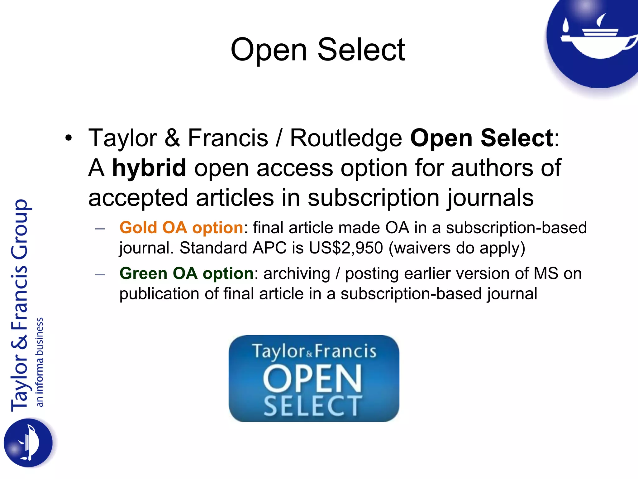 Open Select
• Taylor & Francis / Routledge Open Select:
A hybrid open access option for authors of
accepted articles in subscription journals
– Gold OA option: final article made OA in a subscription-based
journal. Standard APC is US$2,950 (waivers do apply)
– Green OA option: archiving / posting earlier version of MS on
publication of final article in a subscription-based journal
 