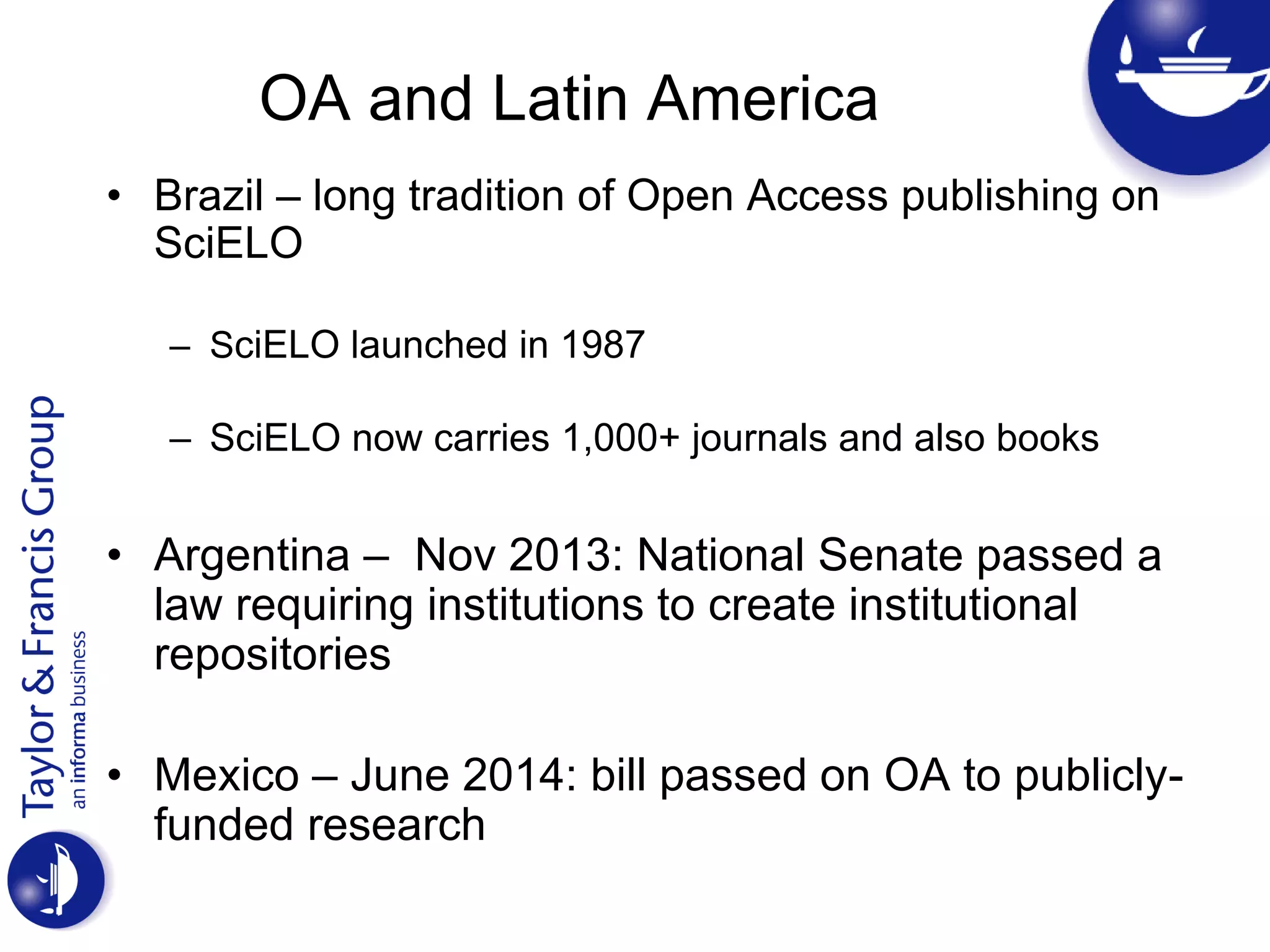 OA and Latin America
• Brazil – long tradition of Open Access publishing on
SciELO
– SciELO launched in 1987
– SciELO now carries 1,000+ journals and also books
• Argentina – Nov 2013: National Senate passed a
law requiring institutions to create institutional
repositories
• Mexico – June 2014: bill passed on OA to publicly-
funded research
 