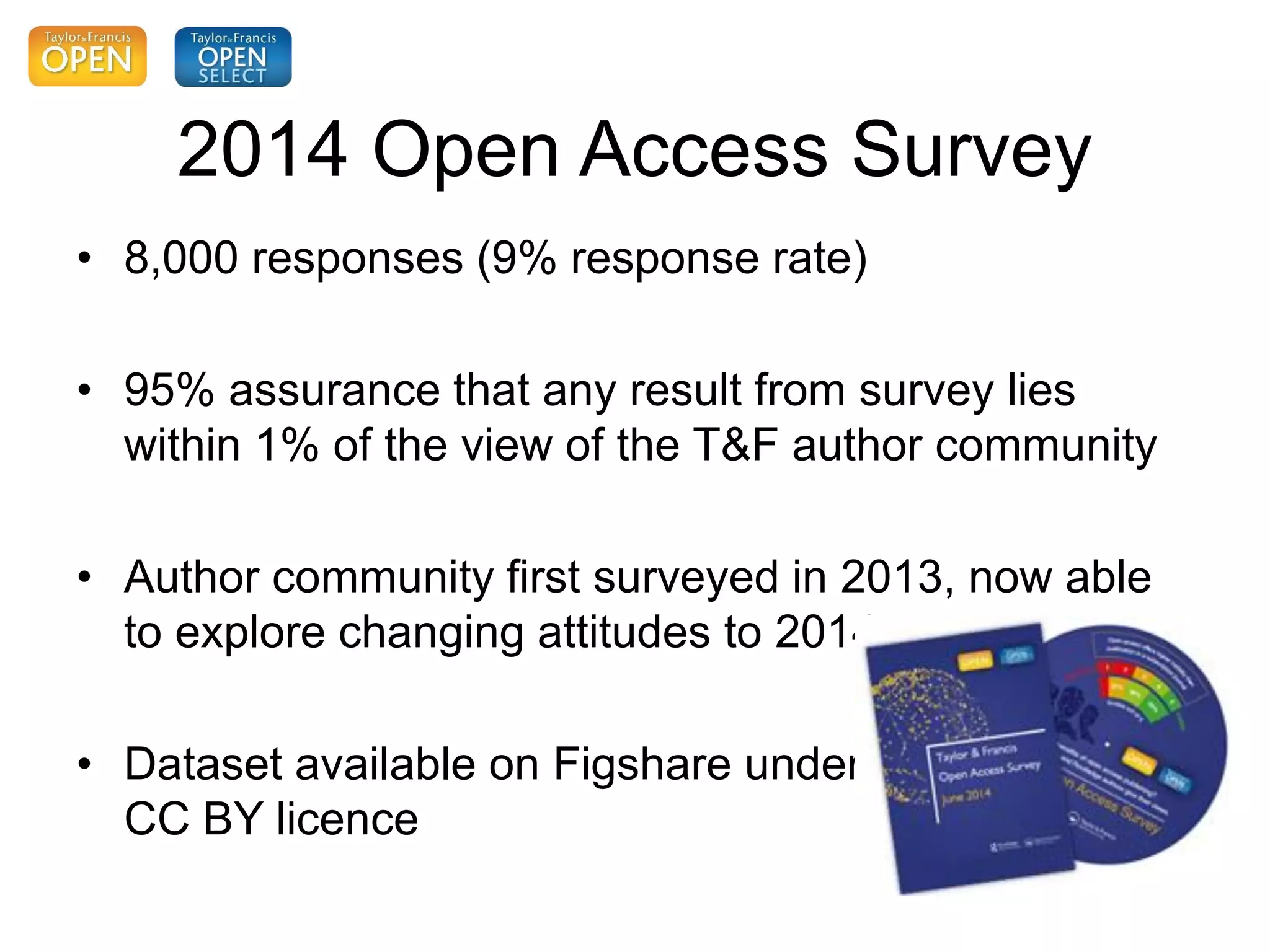 2014 Open Access Survey
• 8,000 responses (9% response rate)
• 95% assurance that any result from survey lies
within 1% of the view of the T&F author community
• Author community first surveyed in 2013, now able
to explore changing attitudes to 2014
• Dataset available on Figshare under
CC BY licence
 