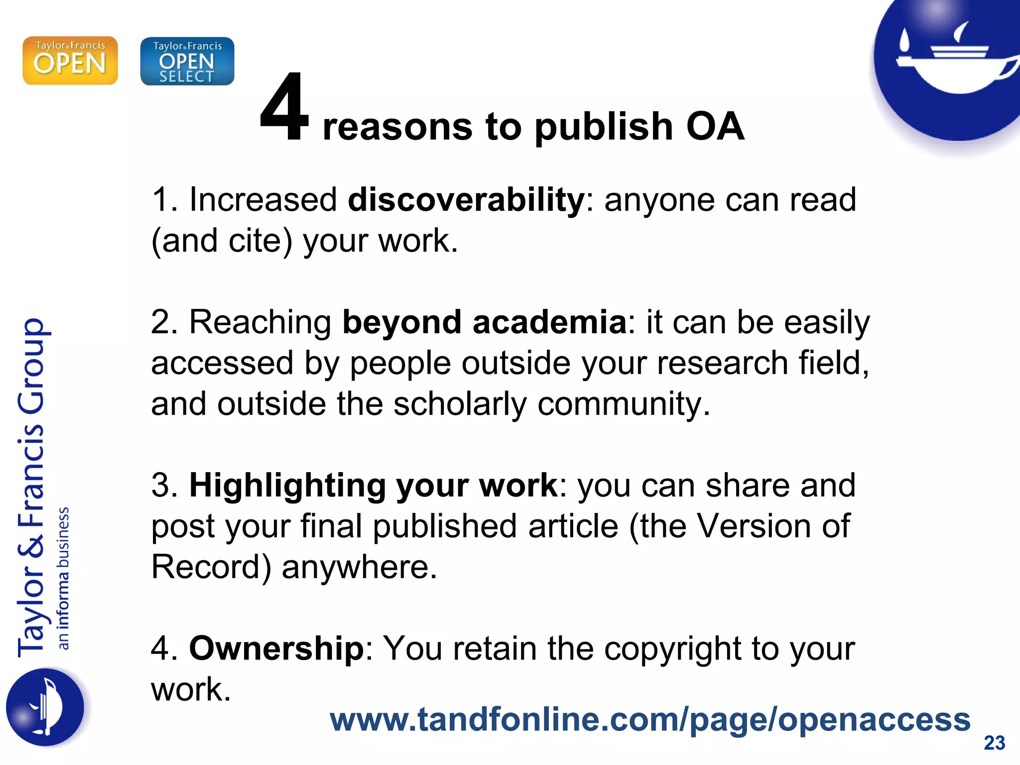 23
1. Increased discoverability: anyone can read
(and cite) your work.
2. Reaching beyond academia: it can be easily
accessed by people outside your research field,
and outside the scholarly community.
3. Highlighting your work: you can share and
post your final published article (the Version of
Record) anywhere.
4. Ownership: You retain the copyright to your
work.
4reasons to publish OA
www.tandfonline.com/page/openaccess
 
