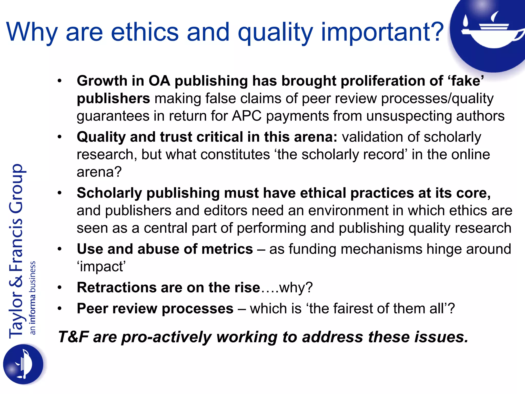 Why are ethics and quality important?
• Growth in OA publishing has brought proliferation of ‘fake’
publishers making false claims of peer review processes/quality
guarantees in return for APC payments from unsuspecting authors
• Quality and trust critical in this arena: validation of scholarly
research, but what constitutes ‘the scholarly record’ in the online
arena?
• Scholarly publishing must have ethical practices at its core,
and publishers and editors need an environment in which ethics are
seen as a central part of performing and publishing quality research
• Use and abuse of metrics – as funding mechanisms hinge around
‘impact’
• Retractions are on the rise….why?
• Peer review processes – which is ‘the fairest of them all’?
T&F are pro-actively working to address these issues.
 