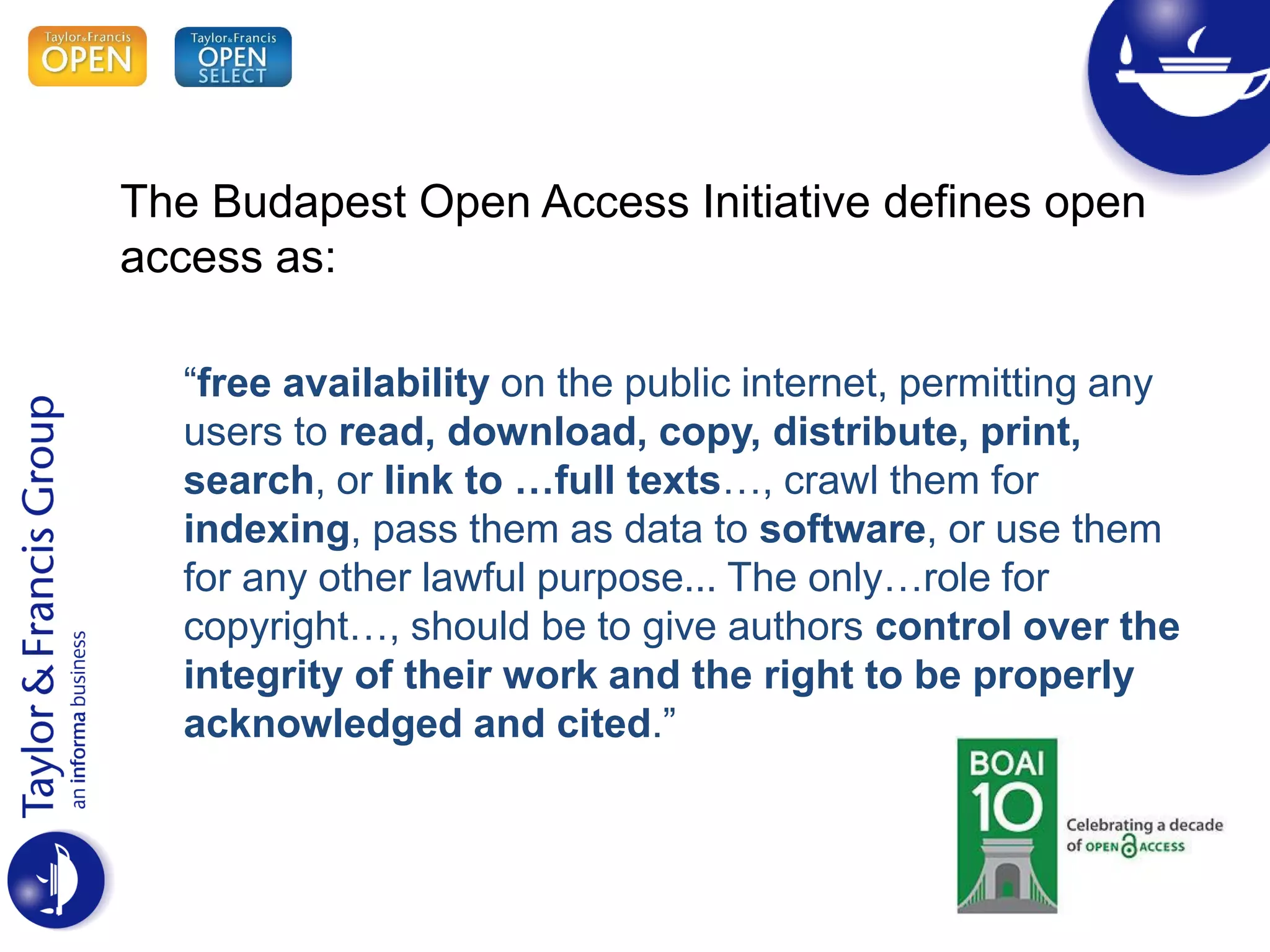 The Budapest Open Access Initiative defines open
access as:
“free availability on the public internet, permitting any
users to read, download, copy, distribute, print,
search, or link to …full texts…, crawl them for
indexing, pass them as data to software, or use them
for any other lawful purpose... The only…role for
copyright…, should be to give authors control over the
integrity of their work and the right to be properly
acknowledged and cited.”
 