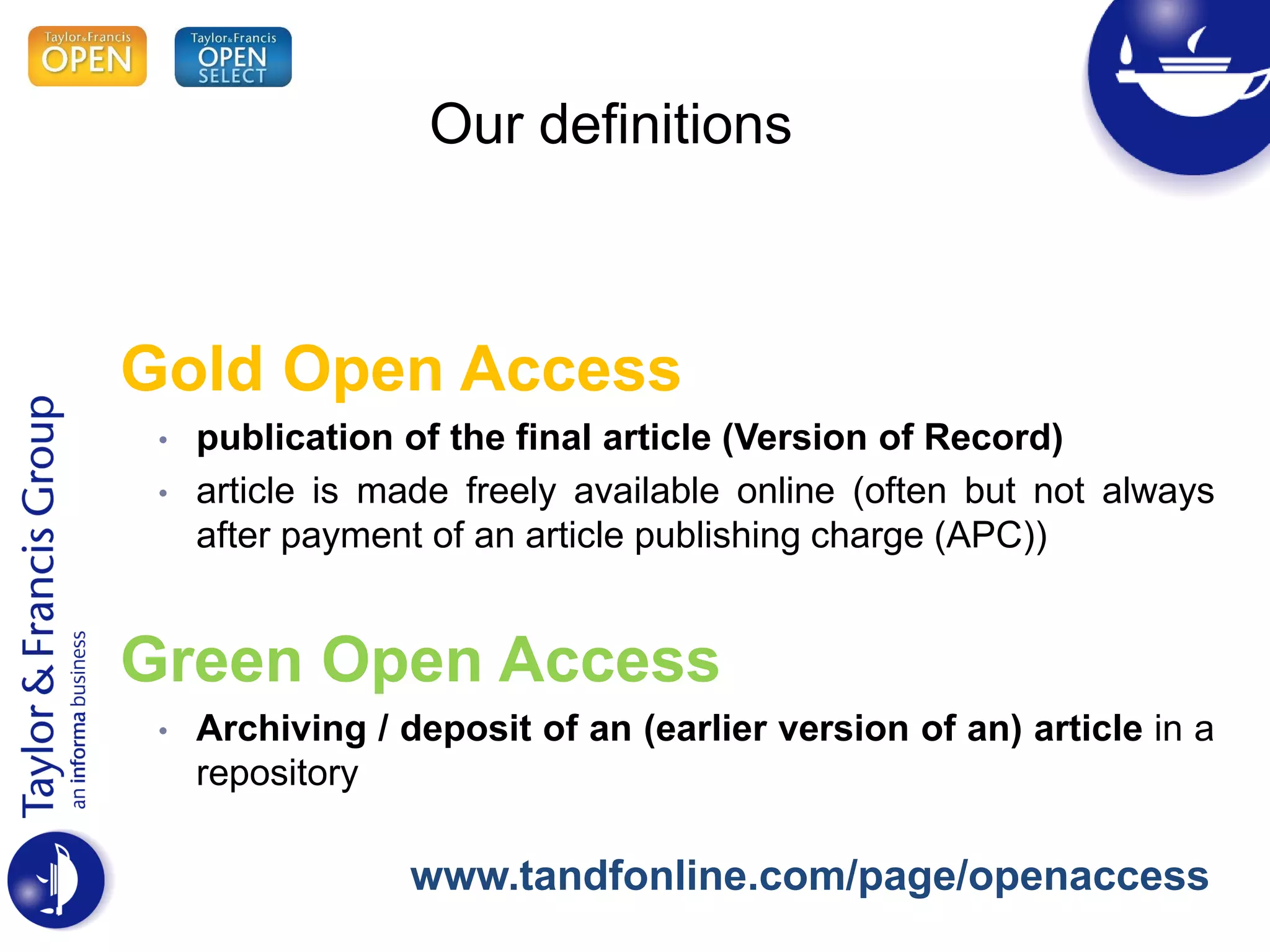 Our definitions
Gold Open Access
• publication of the final article (Version of Record)
• article is made freely available online (often but not always
after payment of an article publishing charge (APC))
Green Open Access
• Archiving / deposit of an (earlier version of an) article in a
repository
www.tandfonline.com/page/openaccess
 