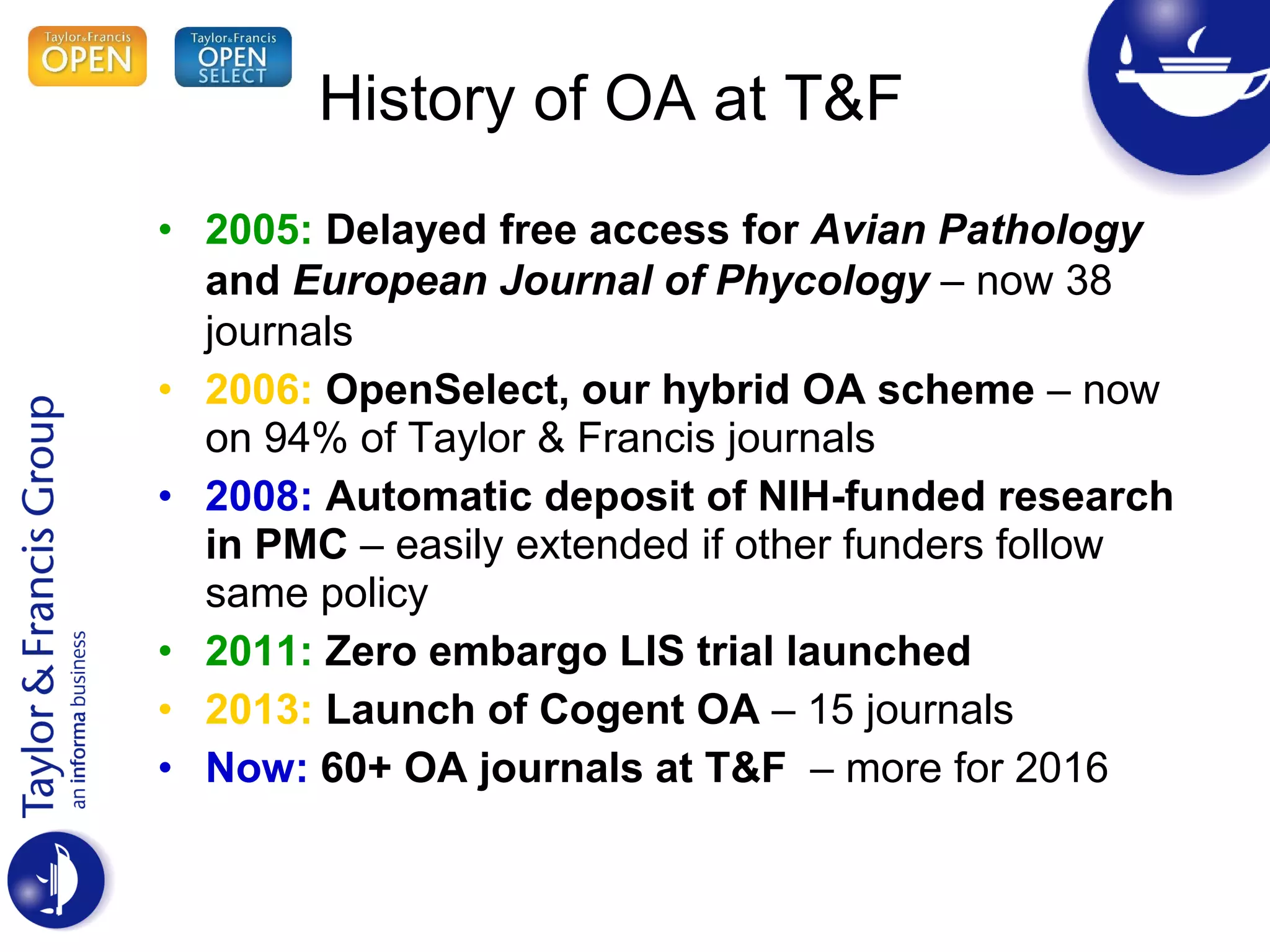 History of OA at T&F
• 2005: Delayed free access for Avian Pathology
and European Journal of Phycology – now 38
journals
• 2006: OpenSelect, our hybrid OA scheme – now
on 94% of Taylor & Francis journals
• 2008: Automatic deposit of NIH-funded research
in PMC – easily extended if other funders follow
same policy
• 2011: Zero embargo LIS trial launched
• 2013: Launch of Cogent OA – 15 journals
• Now: 60+ OA journals at T&F – more for 2016
 