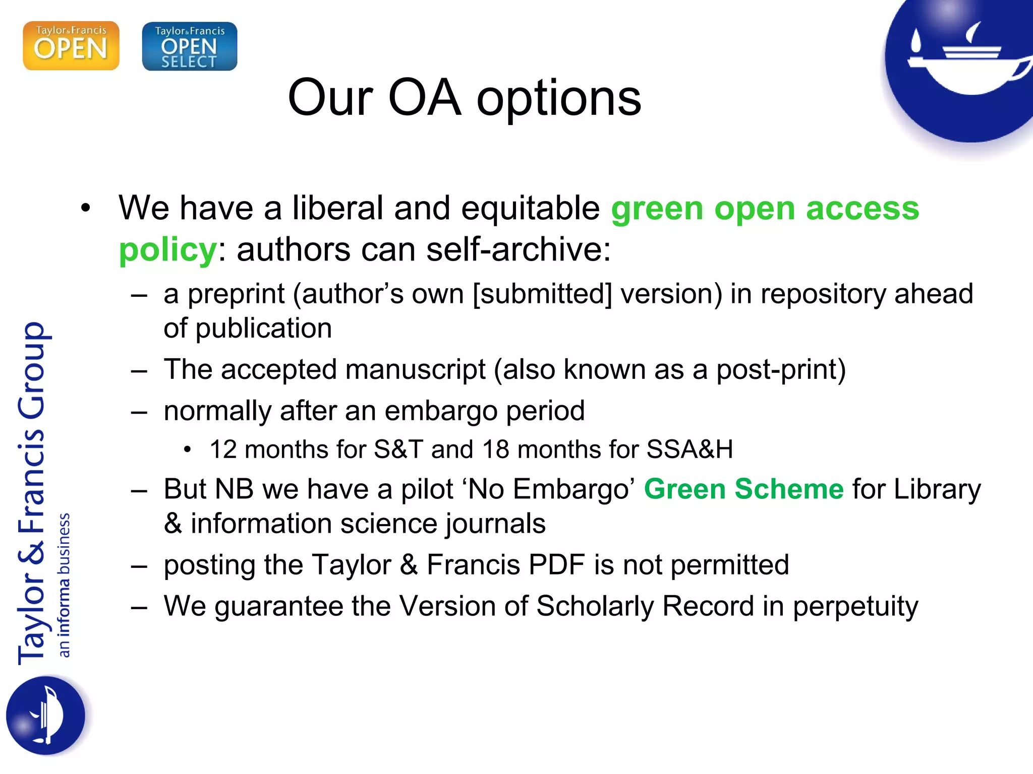 • We have a liberal and equitable green open access
policy: authors can self-archive:
– a preprint (author’s own [submitted] version) in repository ahead
of publication
– The accepted manuscript (also known as a post-print)
– normally after an embargo period
• 12 months for S&T and 18 months for SSA&H
– But NB we have a pilot ‘No Embargo’ Green Scheme for Library
& information science journals
– posting the Taylor & Francis PDF is not permitted
– We guarantee the Version of Scholarly Record in perpetuity
Our OA options
 