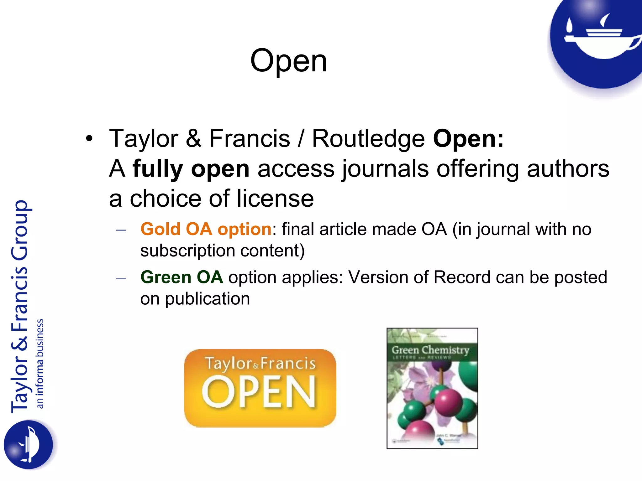 Open
• Taylor & Francis / Routledge Open:
A fully open access journals offering authors
a choice of license
– Gold OA option: final article made OA (in journal with no
subscription content)
– Green OA option applies: Version of Record can be posted
on publication
 