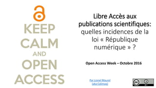 Libre Accès aux
publications scientifiques:
quelles incidences de la
loi « République
numérique » ?
Open Access Week – Octobre 2016
Par Lionel Maurel
(aka Calimaq)
 