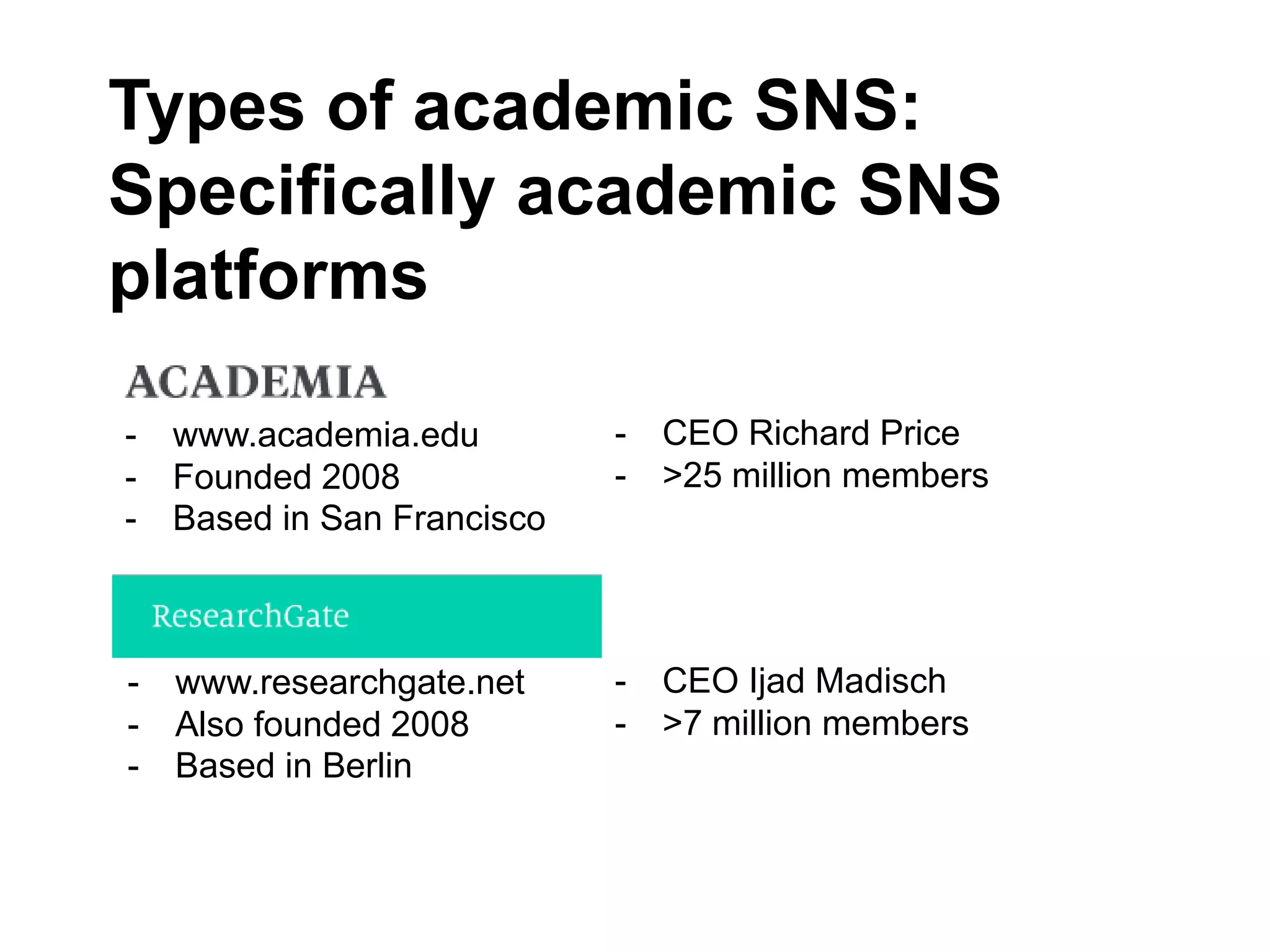 Types of academic SNS:
Specifically academic SNS
platforms
Academia.edu
- www.academia.edu
- Founded 2008
- Based in San Francisco
ResearchGate
- www.researchgate.net
- Also founded 2008
- Based in Berlin
- CEO Ijad Madisch
- >7 million members
- CEO Richard Price
- >25 million members
 