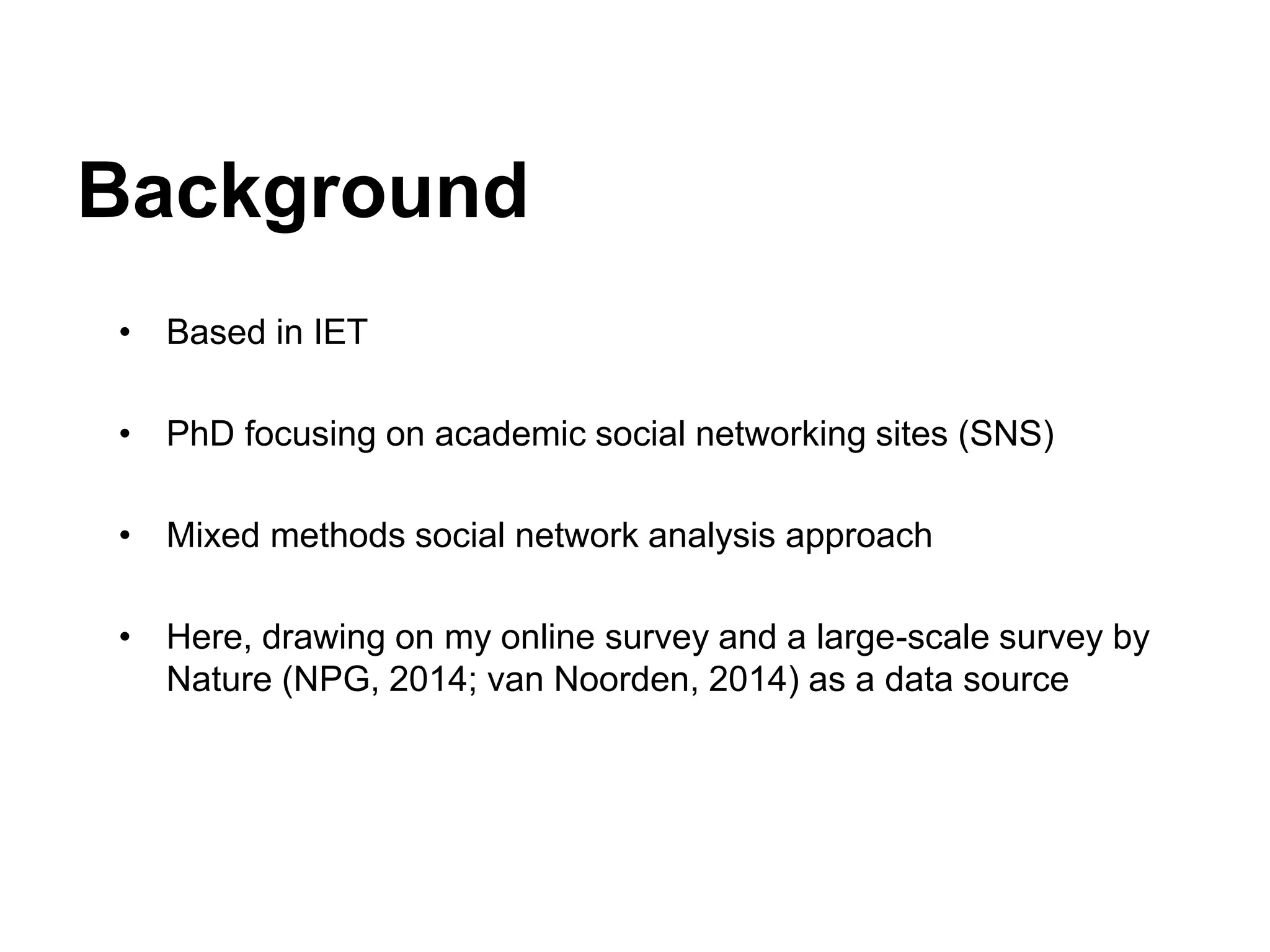 Background
• Based in IET
• PhD focusing on academic social networking sites (SNS)
• Mixed methods social network analysis approach
• Here, drawing on my online survey and a large-scale survey by
Nature (NPG, 2014; van Noorden, 2014) as a data source
 