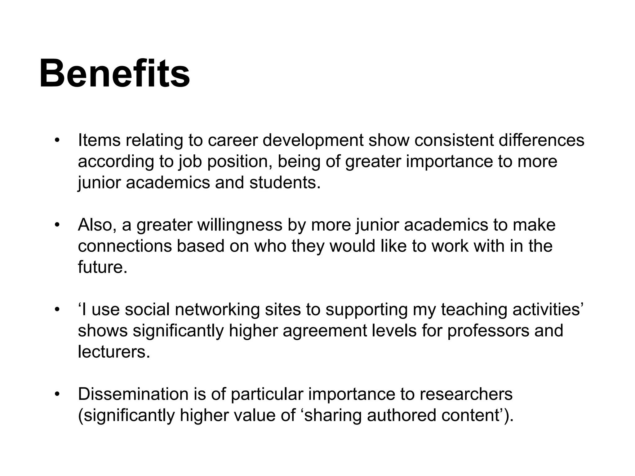 Benefits
• Items relating to career development show consistent differences
according to job position, being of greater importance to more
junior academics and students.
• Also, a greater willingness by more junior academics to make
connections based on who they would like to work with in the
future.
• ‘I use social networking sites to supporting my teaching activities’
shows significantly higher agreement levels for professors and
lecturers.
• Dissemination is of particular importance to researchers
(significantly higher value of ‘sharing authored content’).
 
