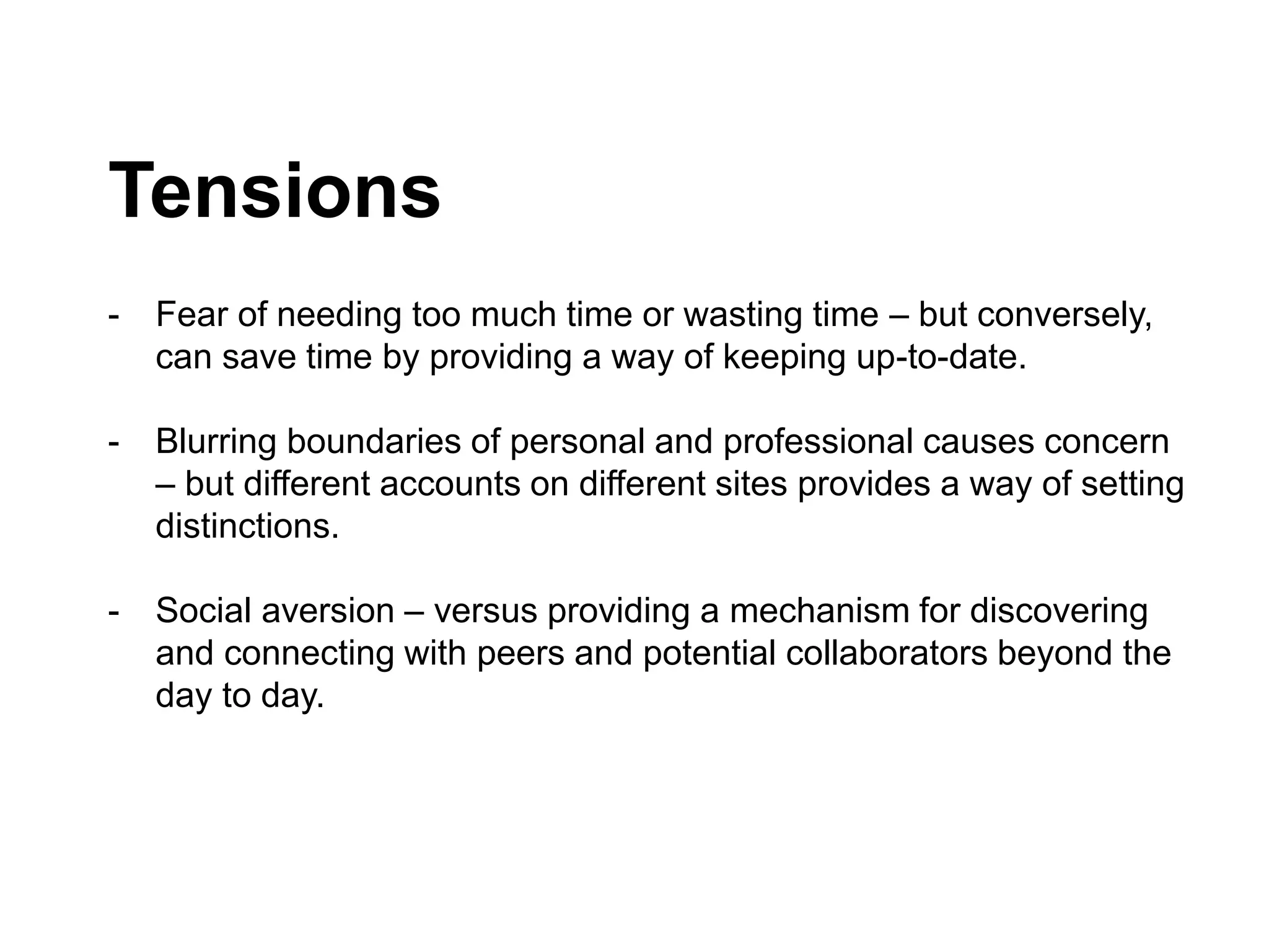 Tensions
- Fear of needing too much time or wasting time – but conversely,
can save time by providing a way of keeping up-to-date.
- Blurring boundaries of personal and professional causes concern
– but different accounts on different sites provides a way of setting
distinctions.
- Social aversion – versus providing a mechanism for discovering
and connecting with peers and potential collaborators beyond the
day to day.
 