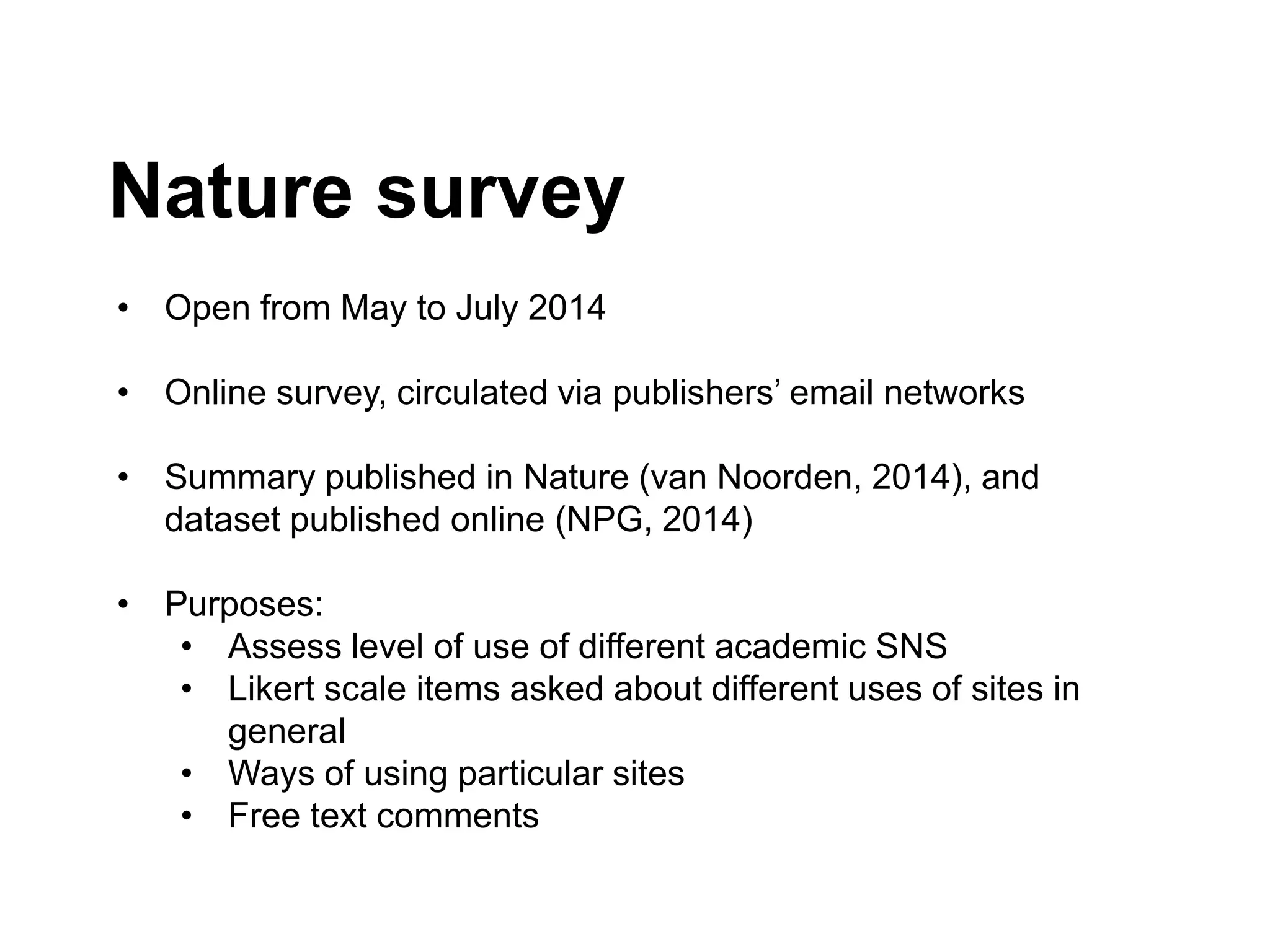 Nature survey
• Open from May to July 2014
• Online survey, circulated via publishers’ email networks
• Summary published in Nature (van Noorden, 2014), and
dataset published online (NPG, 2014)
• Purposes:
• Assess level of use of different academic SNS
• Likert scale items asked about different uses of sites in
general
• Ways of using particular sites
• Free text comments
 