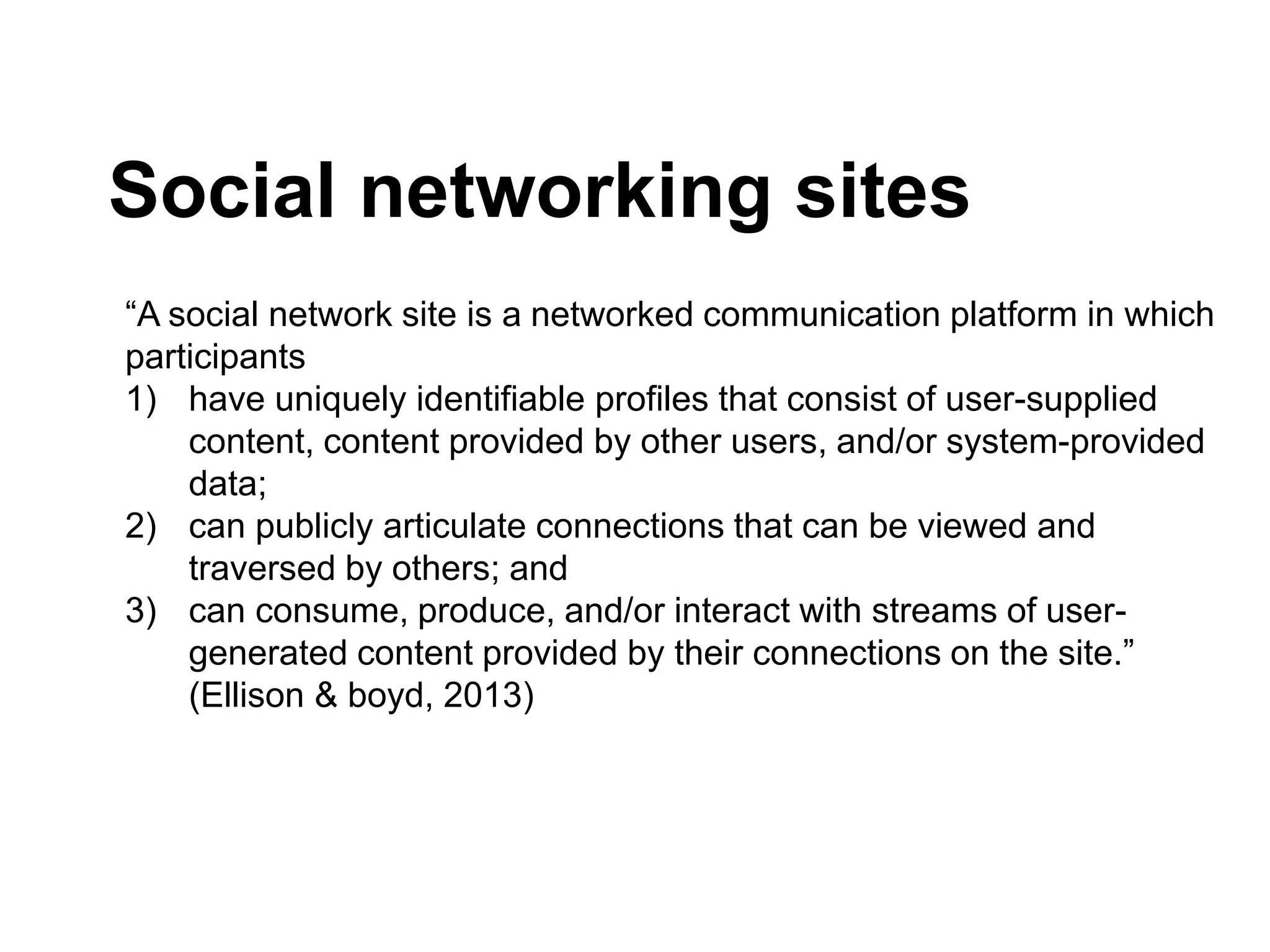 Social networking sites
“A social network site is a networked communication platform in which
participants
1) have uniquely identifiable profiles that consist of user-supplied
content, content provided by other users, and/or system-provided
data;
2) can publicly articulate connections that can be viewed and
traversed by others; and
3) can consume, produce, and/or interact with streams of user-
generated content provided by their connections on the site.”
(Ellison & boyd, 2013)
 
