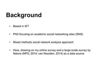 Background
• Based in IET
• PhD focusing on academic social networking sites (SNS)
• Mixed methods social network analysis approach
• Here, drawing on my online survey and a large-scale survey by
Nature (NPG, 2014; van Noorden, 2014) as a data source
 