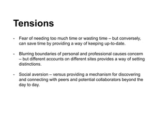 Tensions
- Fear of needing too much time or wasting time – but conversely,
can save time by providing a way of keeping up-to-date.
- Blurring boundaries of personal and professional causes concern
– but different accounts on different sites provides a way of setting
distinctions.
- Social aversion – versus providing a mechanism for discovering
and connecting with peers and potential collaborators beyond the
day to day.
 