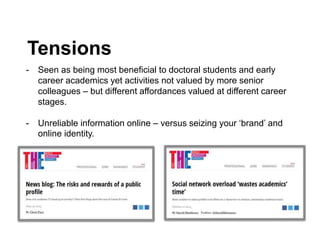 Tensions
- Seen as being most beneficial to doctoral students and early
career academics yet activities not valued by more senior
colleagues – but different affordances valued at different career
stages.
- Unreliable information online – versus seizing your ‘brand’ and
online identity.
 
