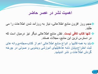 10
‫حاضر‬ ‫عصر‬ ‫در‬ ‫نشر‬ ‫اهمیت‬
‫حجم‬‫روز‬‫افزون‬‫منابع‬،‫اطالعاتی‬‫نیاز‬‫به‬‫روزآمد‬‫شدن‬‫اطالعات‬‫را‬‫می‬
‫طلبد‬.
‫تنها‬‫کتاب‬‫کافی‬‫نیست‬.‫نقش‬‫منابع‬‫اطالعاتی‬‫دیگر‬‫نیز‬‫درمیان‬‫است‬‫که‬
‫در‬‫دسترس‬‫ترین‬‫این‬،‫منابع‬‫مجالت‬‫هستند‬.
‫باید‬‫به‬‫همه‬‫قالبها‬‫و‬‫انواع‬‫منابع‬‫اطالعاتی‬‫اعم‬‫از‬‫کتاب‬-‫مجله‬-‫پروان‬‫ه‬‫های‬
‫ثبت‬‫اختراع‬-‫پایان‬‫نامه‬‫ها‬-‫فایلهای‬‫آموزشی‬‫ویدئویی‬‫و‬‫صوتی‬‫در‬‫چ‬‫رخه‬
‫گردش‬‫اطالعات‬‫و‬‫نشر‬‫اندیشید‬.
 