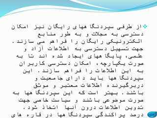 125
‫امکان‬ ‫نیز‬ ‫رایگان‬ ‫سپردنگاههای‬ ‫طرفی‬ ‫از‬
‫منابع‬ ‫طور‬ ‫به‬ ‫و‬ ‫مجالت‬ ‫به‬ ‫دسترسی‬
‫سازند‬ ‫می‬ ‫فراهم‬ ‫را‬ ‫رایگان‬ ‫الکترونیکی‬.
‫و‬ ‫آزاد‬ ‫اطالعات‬ ‫به‬ ‫دسترسی‬ ‫تسهیل‬ ‫جهت‬
‫به‬ ‫تا‬ ‫اند‬ ‫شده‬ ‫ایجاد‬ ‫پایگاههای‬ ،‫علمی‬
‫کاربران‬ ‫دسترسی‬ ‫امکان‬ ،‫یکپارچه‬ ‫صورت‬
‫سازند‬ ‫فراهم‬ ‫را‬ ‫اطالعات‬ ‫این‬ ‫به‬.‫این‬
‫و‬ ‫جامعیت‬ ‫دارای‬ ‫باید‬ ‫سپردنگاهها‬
‫موثق‬ ‫و‬ ‫معتبر‬ ‫اطالعات‬ ‫دربرگیرنده‬
‫باشند‬.‫به‬ ‫سپردنگاهها‬ ‫این‬ ‫که‬ ‫است‬ ‫بهتر‬
‫جهت‬ ‫خاصی‬ ‫سیاست‬ ‫و‬ ‫باشند‬ ‫موضوعی‬ ‫صورت‬
‫شود‬ ‫اتخاذ‬ ‫آنها‬ ‫درون‬ ‫اطالعات‬ ‫تدوین‬.
‫های‬ ‫قاره‬ ‫در‬ ‫سپردنگاهها‬ ‫پراکندگی‬ ‫درصد‬
 