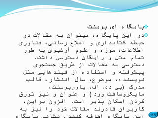 126
‫پرینت‬ ‫ای‬ ‫پایگاه‬
‫در‬ ‫مقاالت‬ ‫به‬ ‫میتوان‬ ،‫پایگاه‬ ‫این‬ ‫در‬
‫فناوری‬ ،‫رسانی‬ ‫اطالع‬ ‫و‬ ‫کتابداری‬ ‫حیطه‬
‫طور‬ ‫به‬ ‫آرشیوی‬ ‫علوم‬ ‫و‬ ‫موزه‬ ،‫اطالعات‬
‫داشت‬ ‫دسترسی‬ ‫رایگان‬ ‫و‬ ‫متن‬ ‫تمام‬.
‫جستجوی‬ ‫طریق‬ ‫از‬ ‫مقاالت‬ ‫به‬ ‫دسترسی‬
‫مثل‬ ‫فیلدهایی‬ ‫از‬ ‫استفاده‬ ‫و‬ ‫پیشرفته‬
‫قالب‬ ،‫اننشار‬ ‫سال‬ ،‫موضوع‬ ،‫نویسنده‬
‫مدرک‬(،‫پاورپوینت‬ ،‫اف‬ ‫دی‬ ‫پی‬
‫ورد‬ ‫مایکروسافت‬)‫تورق‬ ‫نیز‬ ‫و‬ ‫عنوان‬ ‫و‬
‫است‬ ‫پذیر‬ ‫امکان‬ ‫کردن‬.،‫براین‬ ‫افزون‬
‫به‬ ‫نیز‬ ‫را‬ ‫خود‬ ‫مقاالت‬ ‫قادرند‬ ‫کاربران‬
 