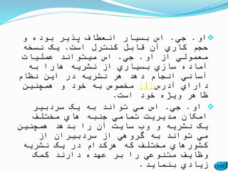 136
‫او‬.‫جي‬.‫و‬ ‫بوده‬ ‫پذیر‬ ‫انعطاف‬ ‫بسیار‬ ‫اس‬
‫است‬ ‫کنترل‬ ‫قابل‬ ‫آن‬ ‫کاري‬ ‫حجم‬.‫نسخه‬ ‫یک‬
‫او‬ ‫از‬ ‫معمولي‬.‫جي‬.‫عملیات‬ ‫میتواند‬ ‫اس‬
‫به‬ ‫هارا‬ ‫نشریه‬ ‫از‬ ‫بسیاري‬ ‫سازي‬ ‫آماده‬
‫نظام‬ ‫این‬ ‫در‬ ‫نشریه‬ ‫هر‬ ‫دهد‬ ‫انجام‬ ‫آساني‬
‫آدرس‬ ‫داراي‬[1]‫همچنین‬ ‫و‬ ‫خود‬ ‫به‬ ‫مخصوص‬
‫است‬ ‫خود‬ ‫ویژه‬ ‫ظاهر‬.
‫او‬.‫جي‬.‫سردبیر‬ ‫یک‬ ‫به‬ ‫تواند‬ ‫مي‬ ‫اس‬
‫مختلف‬ ‫هاي‬ ‫جنبه‬ ‫تمامي‬ ‫مدیریت‬ ‫امکان‬
‫یک‬‫همچنین‬ ‫بدهد‬ ‫را‬ ‫آن‬ ‫سایت‬ ‫وب‬ ‫و‬ ‫نشریه‬
‫از‬ ‫سردبیران‬ ‫از‬ ‫گروهي‬ ‫به‬ ‫تواند‬ ‫مي‬
‫نشریه‬ ‫یک‬ ‫در‬ ‫هرکدام‬ ‫که‬ ‫مختلف‬ ‫کشورهاي‬
‫کمک‬ ‫دارند‬ ‫عهده‬ ‫بر‬ ‫را‬ ‫متنوعي‬ ‫وظایف‬
‫بنماید‬ ‫زیادي‬.
 