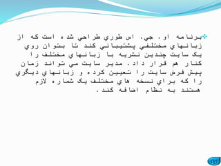 137
‫برنام‬‫او‬ ‫ه‬.‫جي‬.‫اس‬‫از‬ ‫که‬ ‫است‬ ‫شده‬ ‫طراحي‬ ‫طوري‬
‫روي‬ ‫بتوان‬ ‫تا‬ ‫کند‬ ‫پشتیباني‬ ‫مختلفي‬ ‫زبانهاي‬
‫را‬ ‫مختلف‬ ‫زبانهاي‬ ‫با‬ ‫نشریه‬ ‫چندین‬ ‫سایت‬ ‫یک‬
‫داد‬ ‫قرار‬ ‫هم‬ ‫کنار‬.‫زمان‬ ‫تواند‬ ‫مي‬ ‫سایت‬ ‫مدیر‬
‫دیگري‬ ‫زبانهاي‬ ‫و‬ ‫کرده‬ ‫تعیین‬ ‫را‬ ‫سایت‬ ‫فرض‬ ‫پیش‬
‫الزم‬ ‫شماره‬ ‫یک‬ ‫مختلف‬ ‫هاي‬ ‫نسخه‬ ‫براي‬ ‫که‬ ‫را‬
‫کن‬ ‫اضافه‬ ‫نظام‬ ‫به‬ ‫هستند‬‫د‬.
 