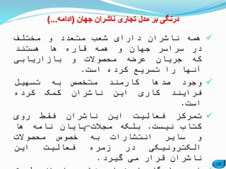 18
‫جهان‬ ‫ناشران‬ ‫تجاری‬ ‫مدل‬ ‫بر‬ ‫درنگی‬(‫ادامه‬)...
‫همه‬‫ناشران‬‫دارای‬‫شعب‬‫متعدد‬‫و‬‫مختلف‬
‫در‬‫سراسر‬‫جهان‬‫و‬‫همه‬‫قاره‬‫ها‬‫هستند‬
‫که‬‫جریان‬‫عرضه‬‫محصوالت‬‫و‬‫بازاریابی‬
‫آنها‬‫را‬‫تسریع‬‫کرده‬‫است‬.
‫وجود‬‫صدها‬‫کارمند‬‫متخصص‬‫به‬‫تسهیل‬
‫فرایند‬‫کاری‬‫این‬‫ناشران‬‫کمک‬‫کرده‬
‫است‬.
‫تمرکز‬‫فعالیت‬‫این‬‫ناشران‬‫فقط‬‫روی‬
‫کتاب‬‫نیست‬.‫بلکه‬‫مجالت‬-‫پایان‬‫نامه‬‫ها‬
‫و‬‫سایر‬‫انتشارات‬‫به‬‫خصوص‬‫محصوالت‬
‫الکترونیکی‬‫در‬‫زمره‬‫فعالیت‬‫این‬
‫ناشران‬‫قرار‬‫می‬‫گیرد‬.
 